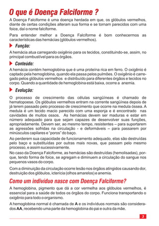 3
A Doença Falciforme é uma doença herdada em que, os glóbulos vermelhos,
diante de certas condições alteram sua forma e se tornam parecidos com uma
foice, daí o nome falciforme.
Para entender melhor a Doença Falciforme é bom conhecermos as
características das hemácias (glóbulos vermelhos).
No caso da Doença Falciforme, as hemácias são destruídas (hemolisadas), por-
que, tendo forma de foice, se agregam e diminuem a circulação do sangue nos
pequenos vasos do corpo.
Com a diminuição da circulação ocorre lesão nos órgãos atingidos causando dor,
destruição dos glóbulos, icterícia (olhos amarelos) e anemia.
O que é Doença Falciforme ?O que é Doença Falciforme ?
O processo de crescimento das células sangüíneas é chamado de
hematopoese. Os glóbulos vermelhos entram na corrente sangüínea depois de
já terem passado pelo processo de crescimento que ocorre na medula óssea. A
medula é um tecido macio parecido com uma esponja e é encontrado nas
cavidades de muitos ossos. As hemácias devem ser maduras e estar em
número adequado para que sejam capazes de desenvolver suas funções,
apropriadamente. Devem ser, ao mesmo tempo, resistentes – para suportarem
as agressões sofridas na circulação - e deformáveis – para passarem por
minúsculos capilares e “poros” do baço.
Ao perderem sua capacidade de funcionamento adequado, elas são destruídas
pelo baço e substituídas por outras mais novas, que passam pelo mesmo
processo, e assim sucessivamente.
A hemácia contém hemoglobina que é uma proteína rica em ferro. O oxigênio é
captado pela hemoglobina, quando ela passa pelos pulmões. O oxigênio é carre-
gado pelos glóbulos vermelhos e distribuído para diferentes órgãos e tecidos no
corpo. Quando a quantidade de hemoglobina está baixa, ocorre a anemia.
A hemácia atua carregando oxigênio para os tecidos, constituindo-se, assim, no
principal combustível para os órgãos.
Função:
Conteúdo:
Evolução:
Como um indivíduo nasce com Doença Falciforme?
A hemoglobina, pigmento que dá a cor vermelha aos glóbulos vermelhos, é
essencial para a saúde de todos os órgãos do corpo. Funciona transportando o
oxigênio para todo o organismo.
A hemoglobina normal é chamada de e os indivíduos normais são considera-
dos , recebendo uma parte da hemoglobina do pai e outra da mãe.
A
AA
 