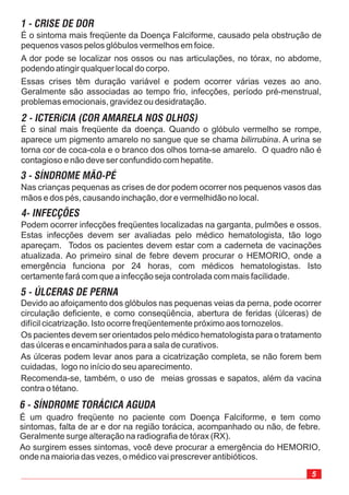 5
Devido ao afoiçamento dos glóbulos nas pequenas veias da perna, pode ocorrer
circulação deficiente, e como conseqüência, abertura de feridas (úlceras) de
difícil cicatrização. Isto ocorre freqüentemente próximo aos tornozelos.
Os pacientes devem ser orientados pelo médico hematologista para o tratamento
das úlceras e encaminhados para a sala de curativos.
As úlceras podem levar anos para a cicatrização completa, se não forem bem
cuidadas, logo no início do seu aparecimento.
Recomenda-se, também, o uso de meias grossas e sapatos, além da vacina
contra o tétano.
É o sintoma mais freqüente da Doença Falciforme, causado pela obstrução de
pequenos vasos pelos glóbulos vermelhos em foice.
A dor pode se localizar nos ossos ou nas articulações, no tórax, no abdome,
podendo atingir qualquer local do corpo.
Essas crises têm duração variável e podem ocorrer várias vezes ao ano.
Geralmente são associadas ao tempo frio, infecções, período pré-menstrual,
problemas emocionais, gravidez ou desidratação.
É o sinal mais freqüente da doença. Quando o glóbulo vermelho se rompe,
aparece um pigmento amarelo no sangue que se chama . A urina se
torna cor de coca-cola e o branco dos olhos torna-se amarelo. O quadro não é
contagioso e não deve ser confundido com hepatite.
bilirrubina
Nas crianças pequenas as crises de dor podem ocorrer nos pequenos vasos das
mãos e dos pés, causando inchação, dor e vermelhidão no local.
Podem ocorrer infecções freqüentes localizadas na garganta, pulmões e ossos.
Estas infecções devem ser avaliadas pelo médico hematologista, tão logo
apareçam. Todos os pacientes devem estar com a caderneta de vacinações
atualizada. Ao primeiro sinal de febre devem procurar o HEMORIO, onde a
emergência funciona por 24 horas, com médicos hematologistas. Isto
certamente fará com que a infecção seja controlada com mais facilidade.
1 - CRISE DE DOR
2 - ICTERíCIA (COR AMARELA NOS OLHOS)
3 - SÍNDROME MÃO-PÉ
4- INFECÇÕES
5 - ÚLCERAS DE PERNA
É um quadro freqüente no paciente com Doença Falciforme, e tem como
sintomas, falta de ar e dor na região torácica, acompanhado ou não, de febre.
Geralmente surge alteração na radiografia de tórax (RX).
Ao surgirem esses sintomas, você deve procurar a emergência do HEMORIO,
onde na maioria das vezes, o médico vai prescrever antibióticos.
6 - SÍNDROME TORÁCICA AGUDA
 