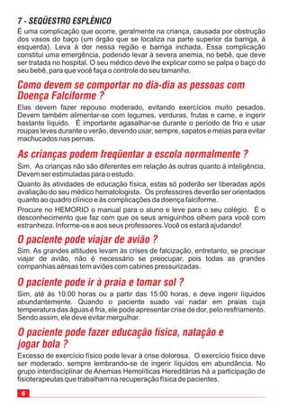 6
Excesso de exercício físico pode levar à crise dolorosa. O exercício físico deve
ser moderado, sempre lembrando-se de ingerir líquidos em abundância. No
grupo interdisciplinar de Anemias Hemolíticas Hereditárias há a participação de
fisioterapeutas que trabalham na recuperação física de pacientes.
Sim, até às 10:00 horas ou a partir das 15:00 horas, e deve ingerir líquidos
abundantemente. Quando o paciente suado vai nadar em praias cuja
temperatura das águas é fria, ele pode apresentar crise de dor, pelo resfriamento.
Sendo assim, ele deve evitar mergulhar.
Sim. As grandes altitudes levam às crises de falcização, entretanto, se precisar
viajar de avião, não é necessário se preocupar, pois todas as grandes
companhias aéreas tem aviões com cabines pressurizadas.
Sim. As crianças não são diferentes em relação às outras quanto à inteligência.
Devem ser estimuladas para o estudo.
Quanto às atividades de educação física, estas só poderão ser liberadas após
avaliação do seu médico hematologista. Os professores deverão ser orientados
quanto ao quadro clínico e às complicações da doença falciforme.
Procure no HEMORIO o manual para o aluno e leve para o seu colégio. É o
desconhecimento que faz com que os seus amiguinhos olhem para você com
estranheza. Informe-os e aos seus professores.Você os estará ajudando!
Elas devem fazer repouso moderado, evitando exercícios muito pesados.
Devem também alimentar-se com legumes, verduras, frutas e carne, e ingerir
bastante líquido. É importante agasalhar-se durante o período de frio e usar
roupas leves durante o verão, devendo usar, sempre, sapatos e meias para evitar
machucados nas pernas.
O paciente pode viajar de avião ?
O paciente pode ir à praia e tomar sol ?
O paciente pode fazer educação física, natação e
jogar bola ?
Como devem se comportar no dia-dia as pessoas com
Doença Falciforme ?
As crianças podem freqüentar a escola normalmente ?
É uma complicação que ocorre, geralmente na criança, causada por obstrução
dos vasos do baço (um órgão que se localiza na parte superior da barriga, à
esquerda). Leva à dor nessa região e barriga inchada. Essa complicação
constitui uma emergência, podendo levar à severa anemia, no bebê, que deve
ser tratada no hospital. O seu médico deve lhe explicar como se palpa o baço do
seu bebê, para que você faça o controle do seu tamanho.
7 - SEQÜESTRO ESPLÊNICO
 