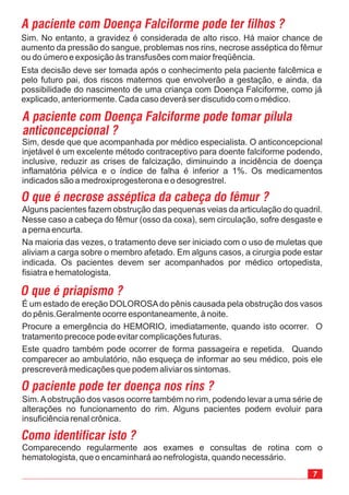 7
Sim. No entanto, a gravidez é considerada de alto risco. Há maior chance de
aumento da pressão do sangue, problemas nos rins, necrose asséptica do fêmur
ou do úmero e exposição às transfusões com maior freqüência.
Comparecendo regularmente aos exames e consultas de rotina com o
hematologista, que o encaminhará ao nefrologista, quando necessário.
Sim.Aobstrução dos vasos ocorre também no rim, podendo levar a uma série de
alterações no funcionamento do rim. Alguns pacientes podem evoluir para
insuficiência renal crônica.
É um estado de ereção DOLOROSAdo pênis causada pela obstrução dos vasos
do pênis.Geralmente ocorre espontaneamente, à noite.
Procure a emergência do HEMORIO, imediatamente, quando isto ocorrer. O
tratamento precoce pode evitar complicações futuras.
Este quadro também pode ocorrer de forma passageira e repetida. Quando
comparecer ao ambulatório, não esqueça de informar ao seu médico, pois ele
prescreverá medicações que podem aliviar os sintomas.
Alguns pacientes fazem obstrução das pequenas veias da articulação do quadril.
Nesse caso a cabeça do fêmur (osso da coxa), sem circulação, sofre desgaste e
a perna encurta.
Na maioria das vezes, o tratamento deve ser iniciado com o uso de muletas que
aliviam a carga sobre o membro afetado. Em alguns casos, a cirurgia pode estar
indicada. Os pacientes devem ser acompanhados por médico ortopedista,
fisiatra e hematologista.
Sim, desde que que acompanhada por médico especialista. O anticoncepcional
injetável é um excelente método contraceptivo para doente falciforme podendo,
inclusive, reduzir as crises de falcização, diminuindo a incidência de doença
inflamatória pélvica e o índice de falha é inferior a 1%. Os medicamentos
indicados são a medroxiprogesterona e o desogrestrel.
A paciente com Doença Falciforme pode ter filhos ?
A paciente com Doença Falciforme pode tomar pílula
anticoncepcional ?
O que é necrose asséptica da cabeça do fêmur ?
O que é priapismo ?
O paciente pode ter doença nos rins ?
Como identificar isto ?
Esta decisão deve ser tomada após o conhecimento pela paciente falcêmica e
pelo futuro pai, dos riscos maternos que envolverão a gestação, e ainda, da
possibilidade do nascimento de uma criança com Doença Falciforme, como já
explicado, anteriormente. Cada caso deverá ser discutido com o médico.
 