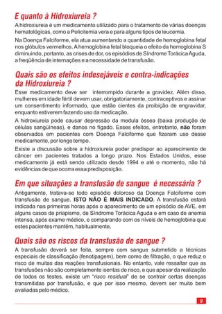 9
A hidroxiureia é um medicamento utilizado para o tratamento de várias doenças
hematológicas, como a Policitemia vera e para alguns tipos de leucemia.
Na Doença Falciforme, ela atua aumentando a quantidade de hemoglobina fetal
nos glóbulos vermelhos.Ahemoglobina fetal bloqueia o efeito da hemoglobina S
diminuindo, portanto, as crises de dor, os episódios de Síndrome TorácicaAguda,
a freqüência de internações e a necessidade de transfusão.
A transfusão deverá ser feita, sempre com sangue submetido a técnicas
especiais de classificação (fenotipagem), bem como de filtração, o que reduz o
risco de muitas das reações transfusionais. No entanto, vale ressaltar que as
transfusões não são completamente isentas de risco, e que apesar da realização
de todos os testes, existe um “ ” de se contrair certas doenças
transmitidas por transfusão, e que por isso mesmo, devem ser muito bem
avaliadas pelo médico.
risco residual
Antigamente, tratava-se todo episódio doloroso da Doença Falciforme com
transfusão de sangue. . A transfusão estará
indicada nas primeiras horas após o aparecimento de um episódio de AVE, em
alguns casos de priapismo, de Síndrome Torácica Aguda e em caso de anemia
intensa, após exame médico, e comparando com os níveis de hemoglobina que
estes pacientes mantêm, habitualmente.
ISTO NÃO É MAIS INDICADO
Esse medicamento deve ser interrompido durante a gravidez. Além disso,
mulheres em idade fértil devem usar, obrigatoriamente, contraceptivos e assinar
um consentimento informado, que estão cientes da proibição de engravidar,
enquanto estiverem fazendo uso da medicação.
A hidroxiureia pode causar depressão da medula óssea (baixa produção de
células sangüíneas), e danos no fígado. Esses efeitos, entretanto, foram
observados em pacientes com Doença Falciforme que fizeram uso desse
medicamento, por longo tempo.
Existe a discussão sobre a hidroxiureia poder predispor ao aparecimento de
câncer em pacientes tratados a longo prazo. Nos Estados Unidos, esse
medicamento já está sendo utilizado desde 1994 e até o momento, não há
evidências de que ocorra essa predisposição.
não
E quanto à Hidroxiureia ?
Quais são os efeitos indesejáveis e contra-indicações
da Hidroxiureia ?
Em que situações a transfusão de sangue é necessária ?
Quais são os riscos da transfusão de sangue ?
 