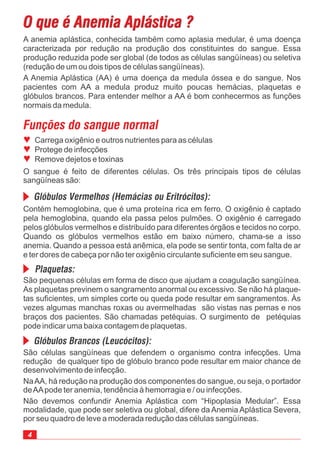 O que é Anemia Aplástica ?O que é Anemia Aplástica ?
A anemia aplástica, conhecida também como aplasia medular, é uma doença
caracterizada por redução na produção dos constituintes do sangue. Essa
produção reduzida pode ser global (de todos as células sangüíneas) ou seletiva
(redução de um ou dois tipos de células sangüíneas).
A Anemia Aplástica (AA) é uma doença da medula óssea e do sangue. Nos
pacientes com AA a medula produz muito poucas hemácias, plaquetas e
glóbulos brancos. Para entender melhor a AA é bom conhecermos as funções
normais da medula.
4
Glóbulos Vermelhos (Hemácias ou Eritrócitos):
Plaquetas:
Glóbulos Brancos (Leucócitos):
São células sangüíneas que defendem o organismo contra infecções. Uma
redução de qualquer tipo de glóbulo branco pode resultar em maior chance de
desenvolvimento de infecção.
NaAA, há redução na produção dos componentes do sangue, ou seja, o portador
deAApode ter anemia, tendência à hemorragia e / ou infecções.
Não devemos confundir Anemia Aplástica com “Hipoplasia Medular”. Essa
modalidade, que pode ser seletiva ou global, difere da Anemia Aplástica Severa,
por seu quadro de leve a moderada redução das células sangüíneas.
São pequenas células em forma de disco que ajudam a coagulação sangüínea.
As plaquetas previnem o sangramento anormal ou excessivo. Se não há plaque-
tas suficientes, um simples corte ou queda pode resultar em sangramentos. Às
vezes algumas manchas roxas ou avermelhadas são vistas nas pernas e nos
braços dos pacientes. São chamadas petéquias. O surgimento de petéquias
pode indicar uma baixa contagem de plaquetas.
Contém hemoglobina, que é uma proteína rica em ferro. O oxigênio é captado
pela hemoglobina, quando ela passa pelos pulmões. O oxigênio é carregado
pelos glóbulos vermelhos e distribuído para diferentes órgãos e tecidos no corpo.
Quando os glóbulos vermelhos estão em baixo número, chama-se a isso
anemia. Quando a pessoa está anêmica, ela pode se sentir tonta, com falta de ar
e ter dores de cabeça por não ter oxigênio circulante suficiente em seu sangue.
ª
ª
ª
Carrega oxigênio e outros nutrientes para as células
Protege de infecções
Remove dejetos e toxinas
Funções do sangue normal
O sangue é feito de diferentes células. Os três principais tipos de células
sangüíneas são:
 