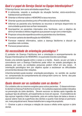 O Serviço Social, tem como atividades específicas:
A entrevista, visando a avaliação da situação familiar, sócio-econômico,
habitacional e profissional.
Orientar e informar sobre o HEMORIO e seus recursos.
Orientar quanto aos direitos junto à Previdência Social e/ou trabalhista.
Informar ao paciente e/ou familiares os recursos e serviços disponíveis na
comunidade quando isso se fizer necessário.
Acompanhar os pacientes internados e/ou familiares, com o objetivo de
diminuir tensões e efeitos negativos que possam surgir com a internação.
Propiciar a troca de experiência entre os pacientes e/ou familiares.
Fornecer carteira de identificação do HEMORIO.
Fornecer material informativo, sobre a doença falciforme e discutir as
questões nele contidas.
Fornecer preservativos.
ª
ª
ª
ª
ª
ª
ª
ª
ª
Os cuidados são os mesmos exigidos para outros pacientes. O desenvolvimen-
to dental na Doença Falciforme é normal. Os cuidados especiais estão indicados
na prevenção da cárie dentária. Devem escovar os dentes após ingestão de
qualquer tipo de alimento, principalmente os ricos em açúcar. A consistência do
tipo açúcar ingerido é fator importante, pois em certos tipos de balas e doces o
açúcar adere mais às superfícies dos dentes e quanto mais tempo aí permane-
cer, mais prejudicial será. Nosso trabalho tem o seguinte propósito:
1 - Ensinar a pais e crianças a relação de causa e efeito entre açúcar e cárie
dental.
Quais devem ser os cuidados com os dentes ?
O portador de Doença Falciforme tem a orientação e acompanhamento da
Equipe Interdisciplinar do HEMORIO, no qual está incluído o psicólogo.
Existe uma estreita ligação entre o corpo e a mente. Assim, se por um lado a
convivência com a Doença Falciforme pode influir no estado psicológico da
pessoa, por outro, as condições psíquicas podem influir em seu corpo. A
orientação psicológica tem por objetivo ajudar a esclarecer as dificuldades
provenientes dessas inter-relações.
A família também pode receber orientação psicológica, no sentido de auxiliar
na compreensão do comportamento da criança bem como na forma dos pais
conviverem com ela.
Há necessidade de orientação psicológica ?
Qual é o papel do Serviço Social na Equipe Interdisciplinar?
13
 