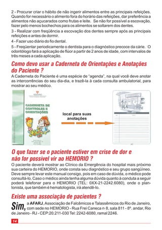 2 - Procurar criar o hábito de não ingerir alimentos entre as principais refeições.
Quando for necessário o alimento fora do horário das refeições, dar preferência a
alimentos não açucarados como frutas e leite. Se não for possível a escovação,
fazer pelo menos bochechos para os alimentos se soltarem dos dentes.
3 - Realizar com freqüência a escovação dos dentes sempre após as principais
refeições e antes de dormir.
4 - Fazer uso diário do fio dental.
5 - Freqüentar periodicamente o dentista para o diagnóstico precoce da cárie. O
odontólogo fará a aplicação de flúor a partir de 2 anos de idade, com intervalos de
três meses a cada aplicação.
O paciente deverá mostrar ao Clínico da Emergência do hospital mais próximo
sua carteira do HEMORIO, onde consta seu diagnóstico e seu grupo sangüíneo.
Deve sempre levar este manual consigo, pois em caso de dúvida, o médico pode
consultá-lo. Caso o médico ainda tenha alguma dúvida quanto à conduta a seguir
poderá telefonar para o HEMORIO (TEL: 0XX-21-2242.6080), onde o plan-
tonista, que também é hematologista, irá atendê-lo.
A Caderneta do Paciente é uma espécie de “agenda”, na qual você deve anotar
as intercorrências do seu dia-dia, e trazê-la à cada consulta ambulatorial, para
mostrar ao seu médico.
Como devo usar a Caderneta de Orientações e Anotações
do Paciente ?
a ,Associação de Falcêmicos e Talassêmicos do Rio de Janeiro,
com sede no HEMORIO - Rua Frei Caneca n 8, sala 811 - 8º. andar, Rio
de Janeiro - RJ - CEP:20.211-030Tel: 2242-6080, ramal 2246.
AFARJ
o
Existe uma associação de pacientes ?
O que fazer se o paciente estiver em crise de dor e
não for possível vir ao HEMORIO ?
Sim,
local para suas
anotações
14
 
