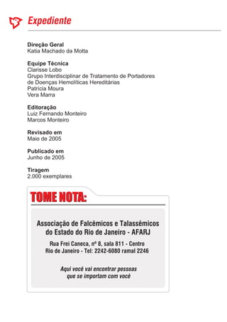 Direção Geral
Equipe Técnica
Editoração
Revisado em
Publicado em
Katia Machado da Motta
Marcos Monteiro
Maio de 2005
Junho de 2005
Clarisse Lobo
Grupo Interdisciplinar de Tratamento de Portadores
de Doenças Hemolíticas Hereditárias
Patrícia Moura
Vera Marra
Luiz Fernando Monteiro
2.000 exemplares
Tiragem
TOME NOTA:TOME NOTA:
Associação de Falcêmicos e Talassêmicos
do Estado do Rio de Janeiro - AFARJ
Rua Frei Caneca, nº 8, sala 811 - Centro
Rio de Janeiro - Tel: 2242-6080 ramal 2246
Aqui você vai encontrar pessoas
que se importam com você
 