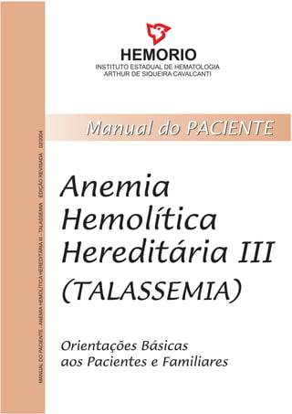HEMORIO
INSTITUTO ESTADUAL DE HEMATOLOGIA
ARTHUR DE SIQUEIRA CAVALCANTI
Anemia
Hemolítica
Hereditária III
(TALASSEMIA)
MANUALDOPACIENTE-ANEMIAHEMOLÍTICAHEREDITÁRIAIII-TALASSEMIAEDIÇÃOREVISADA02/2004
 