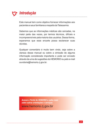 3
Introdução
Acesse o Portal do HEMORIO e saiba mais
sobre outras orientações e serviços:
Este manual tem como objetivo fornecer informações aos
pacientes e seus familiares a respeito daTalassemia.
Sabemos que as informações médicas são cercadas, na
maior parte das vezes, por termos técnicos, difíceis e
incompreensíveis pela maioria dos usuários. Dessa forma,
esperamos que esse encarte possa esclarecer suas
dúvidas.
Qualquer comentário é muito bem vindo, seja sobre a
clareza desse manual ou sobre a omissão de alguma
informação considerada importante e pode ser enviado
através da urna de sugestões do HEMORIO ou pelo e-mail
ouvidoria@hemorio.rj.gov.br.
 