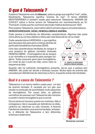 4
O que é Talassemia ?O que é Talassemia ?
Talassemia é um termo médico usado para um tipo
de anemia herdada. É causada por um gen que
resulta na produção de quantidades muito pequenas
de hemoglobina. Por causa disto, os glóbulos
vermelhos de pessoas com Talassemia são menores
e contém menos hemoglobina que o normal.
Ocorre tanto em homens quanto em mulheres. Não é
contagiosa e não é causada por deficiência na dieta,
carência de vitaminas ou sais minerais. A Anemia
Falciforme é também uma anemia herdada, entretan-
to, é diferente da Talassemia e tem diferentes
sintomas e tratamento.
Apalavra Talassemia vem de , palavra grega que significa "mar", então,
literalmente, Talassemia significa “anemia do mar". O termo ANEMIA
MEDITERRÂNEA é também usado para descrever Talassemia. ANEMIA DE
COOLEY indica a forma severa de Talassemia em reconhecimento ao Dr.
Thomas B. Cooley que fez a primeira descrição médica da doença em 1925.
Para explicarTalassemia, será melhor definir primeiro alguns conceitos básicos.
tálassos
HEREDITARIEDADE, GENS, HEMOGLOBINAEANEMIA.
Cada pessoa é constituída de diferentes características. Algumas das quais
como altura ou cor dos cabelos e olhos são mais fáceis de se ver ou medir.
Cada característica é HERDADA, o que significa
que ela passa dos pais para a criança através de
partículas hereditárias chamadas GENS.
Uma das características herdadas do sangue é
uma proteína do glóbulo vermelho chamada
HEMOGLOBINA. A hemoglobina dá ao sangue
a cor vermelha e é importante para carregar oxi-
gênio. Todos possuem gens para hemoglobina,
um vindo do pai e outro da mãe, como visto no
esquema ao lado.
Quando não há suficiente hemoglobina presente, diz-se que a pessoa tem
ANEMIA. Isto pode ser devido a diversas causas. Muitos tipos de anemia são
causados por deficiências de vitaminas ou ferro, enquanto outras são herdadas.
Qual é a causa da Talassemia ?
A - INDICA O GEN PARA
HEMOGLOBINA NORMAL
AA
AA AA AA
AA
AA
Hemácias normais
 