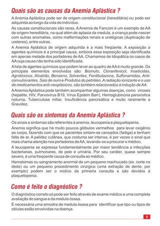 A Anemia Aplástica pode ser de origem constitucional (hereditária) ou pode ser
adquirida ao longo da vida do indivíduo.
As causas constitucionais são raras. AAnemia de Fanconi é um exemplo de AA
de origem hereditária, na qual além de aplasia da medula, a criança pode nascer
com outras anomalias, como malformações renais e urológicas (duplicação de
ureteres), entre outras.
A Anemia Aplástica de origem adquirida é a mais freqüente. A exposição a
agentes químicos é a principal causa, embora essa exposição seja identificada
em apenas metade dos portadores de AA. Chamamos de Idiopática os casos de
AAcuja causa não tenha sido identificada.
Alista de agentes químicos que podem levar ao quadro deAAé muito grande. Os
principais elementos envolvidos são: , , ,
, , , , , ,
, e
AAnemiaAplástica pode também acompanhar algumas doenças, como viroses
(hepatite, HIV, Parvovírus B19, Vírus Epstein Barr), Hemoglubinúria paroxística
noturna, Tuberculose miliar, Insuficiência pancreática e muito raramente a
Gravidez.
Bismuto Cloranfenicol Inseticidas
Agrotóxicos Alcatrão Benzeno Solventes Fenilbutazona Sulfonamidas Anti-
convulsivantes Sais de ouro Produtos do petróleo.Aradiação ionizante e o uso
de medicamentos anti-neoplásicos, são também relacionados à indução deAA.
5
Quais são as causas da Anemia Aplástica ?
Os sinais e sintomas são referentes à anemia, leucopenia e plaquetopenia.
Anemia significa que há muito poucos glóbulos vermelhos para levar oxigênio
ao corpo, fazendo com que os pacientes sintam-se cansados (fadiga) e tenham
falta de ar. A palidez cutânea, que costuma ser intensa, é por vezes o sinal que
mais chama atenção nos portadores deAA, levando-os a procurar o médico.
A leucopenia se expressa fundamentalmente por maior tendência a infecções
bacterianas, pulmonares, de pele e urinária. Por seu caráter, quase sempre
severo, é uma freqüente causa de consulta ao médico.
Hematomas ou sangramento anormal de um pequeno machucado (ex. corte no
dedo) ou um pequeno procedimento cirúrgico (uma extração de dente, por
exemplo) podem ser o motivo da primeira consulta e são devidos à
plaquetopenia.
Quais são os sintomas da Anemia Aplástica ?
O diagnóstico correto só pode ser feito através de exame médico e uma completa
avaliação do sangue e da medula óssea.
É necessária uma amostra de medula óssea para identificar que tipo ou tipos de
células estão envolvidas na doença.
Como é feito o diagnóstico ?
 