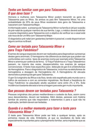 8
Exames de sangue especiais devem ser realizados para diagnosticar a presença
destes gens anormais. O hemograma não diferencia as doenças que podem ser
confundidas com outros tipos de anemias (como por exemplo entre Talassemia
Minor e anemia por carência de ferro). O Traço Falcêmico e o Traço Talassêmico
passam, na maioria das vezes, desapercebidos nos exames de sangue
convencionais. O teste mais específico para detecção do gen S é a Eletroforese
de Hemoglobina. Para o diagnóstico de Talassemia, incluímos na eletroforese de
hemoglobina a dosagem de Hemoglobina A2. A Hemoglobina A2 elevada
demonstra a presença do gen paraTalassemia .
O gen S é originário da África e da Ásia, tendo sido espalhado pelo mundo com o
tráfico de escravos e com as correntes migratórias. No Brasil a freqüência do
Traço Falcêmico na população adulta saudável varia entre 2% e 6%. Esta
incidência é bastante elevada e torna a triagem para este gen muito importante.
Tenho um familiar com gen para Talassemia.
O que devo fazer ?
Homens e mulheres com Talassemia Minor podem transmitir os gens da
Talassemia para os filhos. Se ambos os pais têm Talassemia Minor, há uma
probabilidade de 25% de seus filhos receberem dois gens da Talassemia e
nascerem comTalassemia Major.
Ainformação sobre a presença de Talassemia Minor na família é útil por ocasião
do pré-natal de qualquer membro de sua família. Logo, o médico deverá solicitar
o exame diagnóstico para Talassemia com o objetivo de verificar se o casal está
sob risco de ter um filho comTalassemia Major.
O diagnóstico pré-natal (em gestantes) também é possível, e está disponível em
alguns centros no Brasil.
Como ser testado para Talassemia Minor e
para Traço Falcêmico?
Pessoas originárias dos países mediterrâneos e sudeste da Ásia, assim como
seus descendentes, devem ser testadas. Além destas, pessoas com história
familiar de anemia que não respondem a tratamentos e para a qual não há
explicação, também devem ser testadas.
O teste para Talassemia Minor pode ser feito a qualquer tempo, após os
primeiros meses de vida. Entretanto, já que os resultados do teste são
especialmente importantes para o planejamento familiar, seria importante que as
Quando é o melhor momento para fazer o teste para
Talassemia Minor ?
Que pessoas devem ser testadas para Talassemia ?
 
