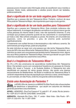 9
Significa que a pessoa tem Talassemia Minor. Esta condição inofensiva não
requer tratamento.Acontagem de glóbulos vermelhos é um pouco menor que de
outras pessoas da mesma idade e sexo, mas não apresenta sintomas. É uma
condição que já estava presente quando do seu nascimento e o acompanhará
por toda a vida. Não sofrerá variações ou pioras. No entanto, em circunstâncias
especiais, como na gravidez, o grau de anemia pode aumentar
significativamente.
O tratamento com sulfato ferroso é desnecessário e não melhora a anemia. Se
administrado por longo tempo, pode ser prejudicial.
Se este indivíduo se casar com uma pessoa que não tenha Talassemia Minor,
cerca de 50% dos seus filhos terão Talassemia Minor, como ele. Entretanto, se o
indivíduo se casar com uma pessoa que também tenha Talassemia minor, alguns
dos seus filhos poderão ter Talassemia Major. Ele terá que decidir se quer correr
esse risco ao planejar seu casamento e seus filhos.
Qual o significado de ter um teste negativo para Talassemia?
Significa que a pessoa não tem Talassemia Minor. Portanto, nenhum de seus
filhos pode terTalassemia Major, não importando quem seja o outro genitor.
Qual o significado de ter um teste positivo para Talassemia?
aAFARJ (Rio de Janeiro) e aABRASTA(São Paulo) são aAssociações
de falcêmicos e talassêmicos que atuam em assuntos de interesse
geral dos pacientes e seus familiares.
- HEMORIO - Rua Frei Caneca nº. 8, sala 811 - 8º. andar, Rio de Janeiro -
RJ - CEP:20.211-030Tel: 2242-6080, ramal 2246.
- Alameda Rio Claro, 190, 1º. andar - Bela Vista - São Paulo - SP -
CEP: 01.332-010 -Tel: 11-287- 5049
AFARJ
ABRASTA
Qual é a freqüência da Talassemia Minor ?
De 3% a 6% dos americanos de ascendência mediterrânea têm Talassemia
Minor. Ela também ocorre com considerável freqüência em pessoas do Oriente
Médio (Irã, Israel e Turquia) e do Sudeste Asiático. A Talassemia tem sido
identificada em pessoas de vários grupos étnicos, não sendo uma doença
exclusivamente do Mediterrâneo. No Brasil a incidência de Talassemia Minor é
variável e dependente do tipo de população que colonizou a área, sendo freqüen-
te, por exemplo, em São Paulo, onde há uma grande colônia de italianos.
Existe uma Associação de Pacientes ?
Sim,
pessoas jovens tivessem esta informação antes de escolherem seus maridos e
esposas. Deste modo, adolescentes e adultos jovens devem ser testados,
preferencialmente.
 
