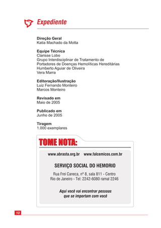 10
Expediente
Direção Geral
Equipe Técnica
Editoração/Ilustração
Revisado em
Publicado em
Katia Machado da Motta
Marcos Monteiro
Maio de 2005
Junho de 2005
Clarisse Lobo
Grupo Interdisciplinar de Tratamento de
Portadores de Doenças Hemolíticas Hereditárias
Humberto Aguiar de Oliveira
Vera Marra
Luiz Fernando Monteiro
1.000 exemplares
Tiragem
TOME NOTA:TOME NOTA:
SERVIÇO SOCIAL DO HEMORIO
Rua Frei Caneca, nº 8, sala 811 - Centro
Rio de Janeiro - Tel: 2242-6080 ramal 2246
Aqui você vai encontrar pessoas
que se importam com você
www.abrasta.org.br www.falcemicos.com.br
 