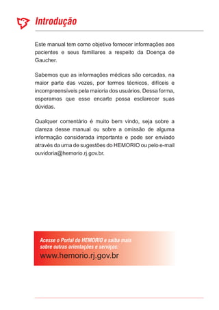 Este manual tem como objetivo fornecer informações aos
pacientes e seus familiares a respeito da Doença de
Gaucher.
Sabemos que as informações médicas são cercadas, na
maior parte das vezes, por termos técnicos, difíceis e
incompreensíveis pela maioria dos usuários. Dessa forma,
esperamos que esse encarte possa esclarecer suas
dúvidas.
Qualquer comentário é muito bem vindo, seja sobre a
clareza desse manual ou sobre a omissão de alguma
informação considerada importante e pode ser enviado
através da urna de sugestões do HEMORIO ou pelo e-mail
ouvidoria@hemorio.rj.gov.br.
 