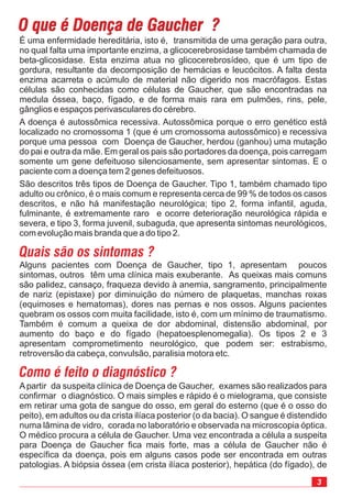3
Apartir da suspeita clínica de Doença de Gaucher, exames são realizados para
confirmar o diagnóstico. O mais simples e rápido é o mielograma, que consiste
em retirar uma gota de sangue do osso, em geral do esterno (que é o osso do
peito), em adultos ou da crista ilíaca posterior (o da bacia). O sangue é distendido
numa lâmina de vidro, corada no laboratório e observada na microscopia óptica.
O médico procura a célula de Gaucher. Uma vez encontrada a célula a suspeita
para Doença de Gaucher fica mais forte, mas a célula de Gaucher não é
específica da doença, pois em alguns casos pode ser encontrada em outras
patologias. A biópsia óssea (em crista ilíaca posterior), hepática (do fígado), de
O que é Doença de Gaucher ?O que é Doença de Gaucher ?
É uma enfermidade hereditária, isto é, transmitida de uma geração para outra,
no qual falta uma importante enzima, a glicocerebrosidase também chamada de
beta-glicosidase. Esta enzima atua no glicocerebrosídeo, que é um tipo de
gordura, resultante da decomposição de hemácias e leucócitos. A falta desta
enzima acarreta o acúmulo de material não digerido nos macrófagos. Estas
células são conhecidas como células de Gaucher, que são encontradas na
medula óssea, baço, fígado, e de forma mais rara em pulmões, rins, pele,
gânglios e espaços perivasculares do cérebro.
A doença é autossômica recessiva. Autossômica porque o erro genético está
localizado no cromossoma 1 (que é um cromossoma autossômico) e recessiva
porque uma pessoa com Doença de Gaucher, herdou (ganhou) uma mutação
do pai e outra da mãe. Em geral os pais são portadores da doença, pois carregam
somente um gene defeituoso silenciosamente, sem apresentar sintomas. E o
paciente com a doença tem 2 genes defeituosos.
São descritos três tipos de Doença de Gaucher. Tipo 1, também chamado tipo
adulto ou crônico, é o mais comum e representa cerca de 99 % de todos os casos
descritos, e não há manifestação neurológica; tipo 2, forma infantil, aguda,
fulminante, é extremamente raro e ocorre deterioração neurológica rápida e
severa, e tipo 3, forma juvenil, subaguda, que apresenta sintomas neurológicos,
com evolução mais branda que a do tipo 2.
Quais são os sintomas ?
Alguns pacientes com Doença de Gaucher, tipo 1, apresentam poucos
sintomas, outros têm uma clínica mais exuberante. As queixas mais comuns
são palidez, cansaço, fraqueza devido à anemia, sangramento, principalmente
de nariz (epistaxe) por diminuição do número de plaquetas, manchas roxas
(equimoses e hematomas), dores nas pernas e nos ossos. Alguns pacientes
quebram os ossos com muita facilidade, isto é, com um mínimo de traumatismo.
Também é comum a queixa de dor abdominal, distensão abdominal, por
aumento do baço e do fígado (hepatoesplenomegalia). Os tipos 2 e 3
apresentam comprometimento neurológico, que podem ser: estrabismo,
retroversão da cabeça, convulsão, paralisia motora etc.
Como é feito o diagnóstico ?
 