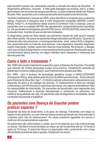 4
Depende da fase de tratamento, e do grau de doença. Pacientes com baço ou
fígado muito grandes, ou com doença óssea severa precisam de mais atenção e
cuidados para não se machucarem. Às vezes precisam aguardar um pouco a
melhora clínica para praticar esportes.
Os pacientes são estimulados a nadar, que é um esporte que não sobrecarrega
os ossos. Também é recomendado se expor ao sol no período até as 10 horas e
após as 15 horas. O exercício físico e a exposição solar, juntamente com a boa
alimentação (à base de leite e queijo), fortalecem os ossos.
pele também podem ser realizadas visando o achado da célula de Gaucher. O
diagnóstico definitivo, contudo, é feito pela dosagem da enzima, isto é, a beta-
glicosidase, em amostra do sangue periférico, ou pelo material obtido por biópsia
de pele. Nos pacientes com a doença ela está acentuadamente diminuída.
Também realizamos o estudo do DNA, para identificar a mutação que o paciente
sofreu. Fazemos a pesquisa das 4 mais freqüentes mutações (N370S, L444P,
84GG, IVS2+1). A importância deste exame é conhecer mais a doença, pois os
pacientes com a mutação N370S não apresentam comprometimento neurológi-
co. Os pacientes homozigotos para N370S (isto é, N370S-N370S) costumam ter
evolução mais branda do que as demais mutações.
O diagnóstico pode ser feito desde nos primeiros meses de vida (aos 6 meses)
até a fase adulta. Há casos de pacientes diagnosticados aos 60 anos. Quando os
sintomas são mais precoces, e consequentemente mais cedo é feito o diagnós-
tico, possivelmente se trata de uma doença mais agressiva. Aqueles diagnosti-
cados mais tarde, muitas vezes têm doença mais branda. No entanto, o desejá-
vel é que se faça o diagnóstico o mais precocemente possível. Razão pela qual, o
conhecimento dessa doença em algum familiar deve despertar o interesse dos
demais para ela.
Como é feito o tratamento ?
Até 1990 não existia tratamento específico para a Doença de Gaucher. Foi então
que através de muitas pesquisas surgiu uma enzima, inicialmente extraída de
placentas humanas (alglucerase), que é semelhante àquela que falta.
Em 1994 com o avanço da tecnologia genética surgiu a IMIGLUCERASE
(Cerezyme-200u), este obtido pela técnica do DNArecombinante. Está indicada
para Doença de Gaucher, tipo 1. O médico calcula a dose para cada paciente que
depende do peso e do estágio da doença. O medicamento é feito em infusão
endovenosa, por 90 minutos a cada duas semanas, em regime ambulatorial. Não
há necessidade de internação. Os pacientes se beneficiam com regressão das
vísceras, melhorando o exames laboratoriais e reduzindo os sintomas. Há
melhora da qualidade de vida. Os pacientes são reintegrados à sociedade, tendo
condições de estudar e trabalhar.
Os pacientes com Doença de Gaucher podem
praticar esportes ?
 