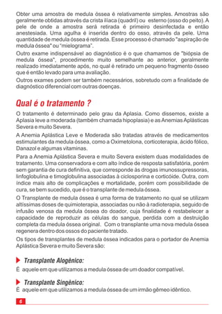 Obter uma amostra de medula óssea é relativamente simples. Amostras são
geralmente obtidas através da crista ilíaca (quadril) ou esterno (osso do peito).A
pele de onde a amostra será retirada é primeiro desinfectada e então
anestesiada. Uma agulha é inserida dentro do osso, através da pele. Uma
quantidade de medula óssea é retirada. Esse processo é chamado "aspiração de
medula óssea" ou “mielograma”.
Outro exame indispensável ao diagnóstico é o que chamamos de "biópsia de
medula óssea", procedimento muito semelhante ao anterior, geralmente
realizado imediatamente após, no qual é retirado um pequeno fragmento ósseo
que é então levado para uma avaliação.
Outros exames podem ser também necessários, sobretudo com a finalidade de
diagnóstico diferencial com outras doenças.
6
O tratamento é determinado pelo grau da Aplasia. Como dissemos, existe a
Aplasia leve a moderada (também chamada hipoplasia) e asAnemiasAplásticas
Severa e muito Severa.
A Anemia Aplástica Leve e Moderada são tratadas através de medicamentos
estimulantes da medula óssea, como a Oximetolona, corticoterapia, ácido fólico,
Danazol e algumas vitaminas.
Para a Anemia Aplástica Severa e muito Severa existem duas modalidades de
tratamento. Uma conservadora e com alto índice de resposta satisfatória, porém
sem garantia de cura definitiva, que corresponde às drogas imunossupressoras,
linfoglobulina e timoglobulina associadas à ciclosporina e corticóide. Outra, com
índice mais alto de complicações e mortalidade, porém com possibilidade de
cura, se bem sucedido, que é o transplante de medula óssea.
O Transplante de medula óssea é uma forma de tratamento no qual se utilizam
altíssimas doses de quimioterapia, associadas ou não à radioterapia, seguido de
infusão venosa da medula óssea do doador, cuja finalidade é restabelecer a
capacidade de reproduzir as células do sangue, perdida com a destruição
completa da medula óssea original. Com o transplante uma nova medula óssea
regenera dentro dos ossos do paciente tratado.
Os tipos de transplantes de medula óssea indicados para o portador de Anemia
Aplástica Severa e muito Severa são:
Qual é o tratamento ?
É aquele em que utilizamos a medula óssea de um irmão gêmeo idêntico.
É aquele em que utilizamos a medula óssea de um doador compatível.
Transplante Alogênico:
Transplante Singênico:
 