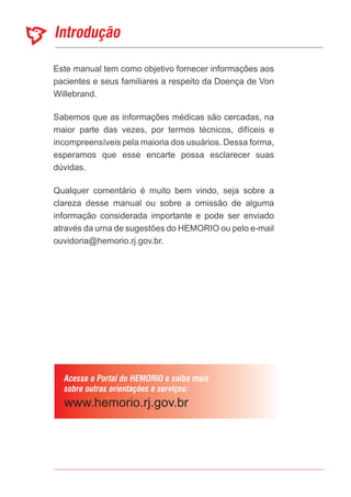 Introdução
Acesse o Portal do HEMORIO e saiba mais
sobre outras orientações e serviços:
Este manual tem como objetivo fornecer informações aos
pacientes e seus familiares a respeito da Doença de Von
Willebrand.
Sabemos que as informações médicas são cercadas, na
maior parte das vezes, por termos técnicos, difíceis e
incompreensíveis pela maioria dos usuários. Dessa forma,
esperamos que esse encarte possa esclarecer suas
dúvidas.
Qualquer comentário é muito bem vindo, seja sobre a
clareza desse manual ou sobre a omissão de alguma
informação considerada importante e pode ser enviado
através da urna de sugestões do HEMORIO ou pelo e-mail
ouvidoria@hemorio.rj.gov.br.
 