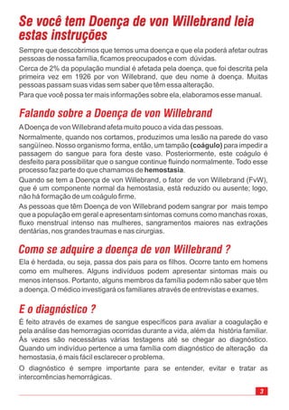3
Se você tem Doença de von Willebrand leia
estas instruções
Se você tem Doença de von Willebrand leia
estas instruções
Sempre que descobrimos que temos uma doença e que ela poderá afetar outras
pessoas de nossa família, ficamos preocupados e com dúvidas.
Cerca de 2% da população mundial é afetada pela doença, que foi descrita pela
primeira vez em 1926 por von Willebrand, que deu nome à doença. Muitas
pessoas passam suas vidas sem saber que têm essa alteração.
Para que você possa ter mais informações sobre ela, elaboramos esse manual.
Falando sobre a Doença de von Willebrand
ADoença de von Willebrand afeta muito pouco a vida das pessoas.
Normalmente, quando nos cortamos, produzimos uma lesão na parede do vaso
sangüíneo. Nosso organismo forma, então, um tampão para impedir a
passagem do sangue para fora deste vaso. Posteriormente, este coágulo é
desfeito para possibilitar que o sangue continue fluindo normalmente. Todo esse
processo faz parte do que chamamos de .
Quando se tem a Doença de von Willebrand, o fator de von Willebrand (FvW),
que é um componente normal da hemostasia, está reduzido ou ausente; logo,
não há formação de um coágulo firme.
As pessoas que têm Doença de von Willebrand podem sangrar por mais tempo
que a população em geral e apresentam sintomas comuns como manchas roxas,
fluxo menstrual intenso nas mulheres, sangramentos maiores nas extrações
dentárias, nos grandes traumas e nas cirurgias.
(coágulo)
hemostasia
Como se adquire a doença de von Willebrand ?
Ela é herdada, ou seja, passa dos pais para os filhos. Ocorre tanto em homens
como em mulheres. Alguns indivíduos podem apresentar sintomas mais ou
menos intensos. Portanto, alguns membros da família podem não saber que têm
a doença. O médico investigará os familiares através de entrevistas e exames.
E o diagnóstico ?
É feito através de exames de sangue específicos para avaliar a coagulação e
pela análise das hemorragias ocorridas durante a vida, além da história familiar.
Às vezes são necessárias várias testagens até se chegar ao diagnóstico.
Quando um indivíduo pertence a uma família com diagnóstico de alteração da
hemostasia, é mais fácil esclarecer o problema.
O diagnóstico é sempre importante para se entender, evitar e tratar as
intercorrências hemorrágicas.
 