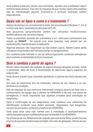 4
Você poderá pesquisar, dentre seus familiares, aqueles que manifestam algum
sintoma desta doença, mas não se esqueça de que muitas vezes eles poderão
não ter manifestação alguma. Incentive-os a procurar avaliação médica
especializada.
Quais são os tipos e como é o tratamento ?
Apesar da doença ser normalmente branda, são encontrados três tipos (1, 2 e 3)
e vários sub-tipos, baseados na alteração do FvW.
Nos pequenos sangramentos podem ser utilizados medicamentos
antifibrinolíticos, por via oral ou tópica.
Todos os pacientes deverão ser submetidos a um teste para conhecerem sua
reação ao . De acordo com essa resposta, este poderá ser um
medicamento importante para o tratamento.
Algumas pessoas não respondem ou não podem usá-lo. Nestes casos serão
utilizados concentrados de FvW para corrigir os sangramentos.
Em mulheres está indicado o uso de anticoncepcionais contendo estrogênios
para controlar a intensidade do fluxo menstrual.
DDAVP
Qual a conduta a partir de agora ?
Muitas vezes descobrir ser portador de alguma doença desperta dúvidas, medo
e ansiedade, além de levar à necessidade de reformular alguns aspectos da
própria vida.
Você deverá manter suas consultas periódicas e exames de rotina sempre em
dia.
Em caso de tratamento fora da instituição, informe ao seu médico e ao seu
dentista sua condição.
Não se esqueça de que nenhuma intervenção cirúrgica deverá ser feita sem o
conhecimento da equipe que o atende no HEMORIO e de que, nos casos de
emergência, é muito importante que sejamos avisados para orientação do
tratamento.
Após a confirmação de seu diagnóstico, você receberá uma carteirinha de
identificação contendo seus dados pessoais, diagnóstico, tipo sangüíneo,
número do prontuário, endereço e telefone do HEMORIO.
Você pode levar uma vida normal com a orientação e acompanhamento
oferecidos pela equipe multidisciplinar que irá atendê-lo no HEMORIO.
Ter a Doença de von Willebrand não impede que você tenha filhos, porém há uma
chance de que eles herdem essa condição. Em caso de gestação, informe ao seu
 