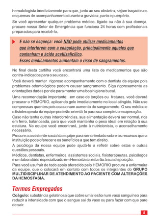 5
No final desta cartilha você encontrará uma lista de medicamentos que são
contra-indicados para o seu caso.
Você deverá manter rigoroso acompanhamento com o dentista da equipe pois
problemas odontológicos podem causar sangramento. Siga rigorosamente as
orientações dadas por ele para manter uma boa higiene bucal.
Uma recomendação importante: em caso de torções ou fraturas, você deverá
procurar o HEMORIO, aplicando gelo imediatamente no local atingido. Não use
compressas quentes pois ocasionam aumento do sangramento. O seu médico e
o fisioterapeuta da equipe poderão orientá-lo para sua completa recuperação.
Caso não tenha outras intercorrências, sua alimentação deverá ser normal, rica
em ferro, balanceada, para que você mantenha o peso ideal em relação à sua
estatura. Na equipe você encontrará, junto à nutricionista, o aconselhamento
necessário.
Procure a assistente social da equipe para ser orientado sobre os recursos que a
instituição pode oferecer e os benefícios a que tem direito.
A psicóloga da nossa equipe pode ajudá-lo a refletir sobre estas e outras
questões pessoais.
Médicos, dentistas, enfermeiros, assistentes sociais, fisioterapeutas, psicólogos
e um laboratório especializado em Hemostasia estarão à sua disposição.
Para você usufruir de todo apoio oferecido pelo HEMORIO procure a enfermeira
da equipe, que o colocará em contato com todos os integrantes do GRUPO
MULTIDISCIPLINAR DE ATENDIMENTO AO PACIENTE COM ALTERAÇÕES
DAHEMOSTASIA.
hematologista imediatamente para que, junto ao seu obstetra, sejam traçados os
esquemas de acompanhamento durante a gravidez, parto e puerpério.
Se você apresentar qualquer problema médico, ligado ou não à sua doença,
procure nosso Setor de Emergência que funciona 24 horas com profissionais
preparados para recebê-lo.
E não se esqueça: você
.
Esses medicamentos aumentam o risco de sangramentos.
NÃO pode utilizar medicamentos
que interferem com a coagulação, principalmente aqueles que
contenham o ácido acetilsalicílico
Termos Empregados
Coágulo: substância gelatinosa que cobre uma lesão num vaso sanguíneo para
reduzir a intensidade com que o sangue sai do vaso ou para fazer com que pare
de sair.
 