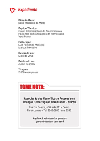 Expediente
Direção Geral
Equipe Técnica
Editoração
Revisado em
Publicado em
Katia Machado da Motta
Grupo Interdisciplinar de Atendimento a
Pacientes com Alterações da Hemostasia
Vera Marra
Marcos Monteiro
Mai
Junho de 2005
Luiz Fernando Monteiro
o de 2005
2.000 exemplares
Tiragem
TOME NOTA:TOME NOTA:
Associação dos Hemofílicos e Pessoas com
Doenças Hemorrágicas Hereditárias - AHPAD
Rua Frei Caneca, nº 8, sala 811 - Centro
Rio de Janeiro - Tel: 2242-6080 ramal 2246
Aqui você vai encontrar pessoas
que se importam com você
 