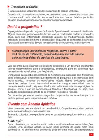 É aquele em que utilizamos células do sangue de cordão umbilical.
Quando não há doador compatível, recorre-se ao banco de medula óssea, com
chances muito reduzidas de ser encontrado um doador. Muitos pacientes
passam anos cadastrados sem encontrar doador compatível.
7
O prognóstico depende do grau de Anemia Aplástica e do tratamento instituído.
Alguns pacientes, portadores das formas leves e moderadas podem viver muitos
anos, com sua enfermidade controlada através de medicamentos. Outros
precisam de cuidado mínimo e observação, enquanto os portadores de Anemia
Aplástica Severa e muito Severa necessitam de um tratamento mais intensivo.
Qual é o prognóstico ?
Transplante de Cordão:
Vivendo com Anemia Aplástica
Viver com uma doença séria é um desafio difícil. Os pacientes podem precisar
fazer muitas mudanças no estilo de vida.
Estes são cuidados que o paciente deve ter para ajudar a equipe médica a cuidar
dele:
Como dissemos, os pacientes estão mais suscetíveis a desenvolver infecções.
Quando uma infecção ocorre, o corpo pode precisar de ajuda extra para
combatê-la. O primeiro sinal de infeção pode ser uma febre. Se a temperatura
Vale salientar que o tratamento de suporte adequado, é um dos mais importantes
fatores determinantes para o prognóstico, sobretudo para os pacientes que
necessitam de transfusões com freqüência.
O indivíduo que recebe concentrado de hemácias ou plaquetas com freqüência
pode desenvolver anticorpos que destroem as plaquetas e as hemácias com
muita rapidez, tornando as transfusões inúteis. Esses anticorpos contra
hemácias podem tornar impossível encontrar sangue compatível para o
paciente. Assim sendo, alguns cuidados são indispensáveis nas reposições de
sangue, como o uso de componentes filtrados e fenotipados, ou seja, com
cuidados adicionais no sentido de se evitarem rejeições e reações.
Os pacientes podem ter muitas perguntas importantes sobre a doença e a
melhor pessoa para respondê-las é o médico.
A recuperação, nas melhores respostas, ocorre a partir
de 4 meses de tratamento, podendo demorar mais de um ano
até o paciente deixar de precisar de transfusões.
1. INFECÇÃO:
 