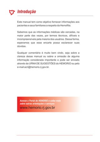 Este manual tem como objetivo fornecer informações aos
pacientes e seus familiares a respeito da Hemofilia.
Sabemos que as informações médicas são cercadas, na
maior parte das vezes, por termos técnicos, difíceis e
incompreensíveis pela maioria dos usuários. Dessa forma,
esperamos que esse encarte possa esclarecer suas
dúvidas.
Qualquer comentário é muito bem vindo, seja sobre a
clareza desse manual ou sobre a omissão de alguma
informação considerada importante e pode ser enviado
através da URNA DE SUGESTÕES do HEMORIO ou pelo
e-mail acri@hemorio.rj.gov.br.
 