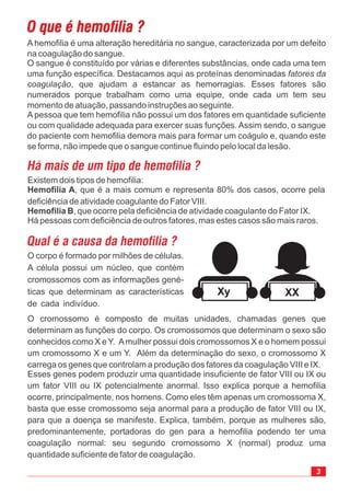 A hemofilia é uma alteração hereditária no sangue, caracterizada por um defeito
na coagulação do sangue.
O sangue é constituído por várias e diferentes substâncias, onde cada uma tem
uma função específica. Destacamos aqui as proteínas denominadas
, que ajudam a estancar as hemorragias. Esses fatores são
numerados porque trabalham como uma equipe, onde cada um tem seu
momento de atuação, passando instruções ao seguinte.
A pessoa que tem hemofilia não possui um dos fatores em quantidade suficiente
ou com qualidade adequada para exercer suas funções. Assim sendo, o sangue
do paciente com hemofilia demora mais para formar um coágulo e, quando este
se forma, não impede que o sangue continue fluindo pelo local da lesão.
fatores da
coagulação
O corpo é formado por milhões de células.
A célula possui um núcleo, que contém
cromossomos com as informações gené-
ticas que determinam as características
de cada indivíduo.
O cromossomo é composto de muitas unidades, chamadas genes que
determinam as funções do corpo. Os cromossomos que determinam o sexo são
conhecidos como X e Y. Amulher possui dois cromossomos X e o homem possui
um cromossomo X e um Y. Além da determinação do sexo, o cromossomo X
carrega os genes que controlam a produção dos fatores da coagulação VIII e IX.
Esses genes podem produzir uma quantidade insuficiente de fator VIII ou IX ou
um fator VIII ou IX potencialmente anormal. Isso explica porque a hemofilia
ocorre, principalmente, nos homens. Como eles têm apenas um cromossoma X,
basta que esse cromossomo seja anormal para a produção de fator VIII ou IX,
para que a doença se manifeste. Explica, também, porque as mulheres são,
predominantemente, portadoras do gen para a hemofilia podendo ter uma
coagulação normal: seu segundo cromossomo X (normal) produz uma
quantidade suficiente de fator de coagulação.
Existem dois tipos de hemofilia:
, que é a mais comum e representa 80% dos casos, ocorre pela
deficiência de atividade coagulante do Fator VIII.
, que ocorre pela deficiência de atividade coagulante do Fator IX.
Há pessoas com deficiência de outros fatores, mas estes casos são mais raros.
Hemofilia A
Hemofilia B
Xy XX
 