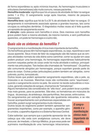 de forma espontânea ou após mínimos traumas. As hemorragias musculares e
articulares (hemartroses) são muito comuns, nesses pacientes.
significa que há um pouco de atividade do fator no sangue
(entre 1 e 5%). O sangramento surge após traumas, mesmo de pequena
intensidade.
significa que há de 5 a 25 % de atividade do fator no sangue. O
sangramento é normalmente associado apenas a grandes traumas, tais como
cirurgias ou extrações dentárias. O diagnóstico muitas vezes só é feito quando
um episódio de sangramento ocorre.
cada pessoa com hemofilia é única. Dois meninos com hemofilia
grave podem fazer a mesma atividade, da mesma maneira, e sem justificativas
aparentes, um pode ter hemorragia e o outro não.
Hemofilia moderada:
Hemofilia leve:
E atenção:
O sangramento é a manifestação clínica mais importante da hemofilia.
Os hemofílicos graves têm hemorragias espontâneas, ou seja, repentinas e sem
causa aparente. Seus níveis de fator da coagulação são tão baixos que as sim-
ples atividades normais da vida diária como caminhar, correr ou ajudar em casa
podem produzir uma hemorragia. As hemorragias espontâneas habitualmente
ocorrem naquelas partes do corpo onde há muita atividade e esforço, principal-
mente nas articulações. Tais lesões são chamadas de “hemartroses”. Os joelhos
são comumente atingidos por hemorragias, porque suportam grande parte do
peso do corpo. Outras juntas (articulações) podem também ser atingidas, como
cotovelo, punho, tornozelo etc.
Outros locais que podem apresentar sangramento espontâneo, são a pele, os
músculos e as mucosas. Manchas roxas são conhecidas como “equimoses”,
quando o sangramento ocorre na pele. Se ocorrer no tecido subcutâneo e mús-
culos, gerando coleções de sangue, chamamos de “hematomas”.
Alguns hematomas são considerados de “alto risco”, pois podem levar a proble-
mas mais graves, para os pacientes. São eles, os hematomas em músculos da
língua, do pescoço, do antebraço, das panturrilhas, íleo-psoas, entre outros.
Os sangramentos por extração dentária são igualmente relevantes, e se não
houver acompanhamento com profissionais especialistas em
hemofilia, podem surgir sangramentos muito intensos.
Outros locais do organismo podem também apresentar san-
gramentos importantes, como por exemplo, o aparelho gêni-
to-urinário, o aparelho digestivo e o Sistema Nervoso Central.
Cabe salientar, que sempre que o paciente apresentar dor de
cabeça que não ceda com analgésicos comuns, ele deve
procurar, de imediato, o Serviço Médico, já que essa pode ser
a primeira manifestação de uma hemorragia intracraniana.
 