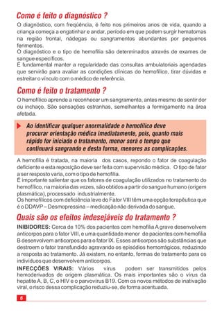 INIBIDORES: Cerca de 10% dos pacientes com hemofilia A grave desenvolvem
anticorpos para o fator VIII, e uma quantidade menor de pacientes com hemofilia
B desenvolvem anticorpos para o fator IX. Esses anticorpos são substâncias que
destroem o fator transfundido agravando os episódios hemorrágicos, reduzindo
a resposta ao tratamento. Já existem, no entanto, formas de tratamento para os
indivíduos que desenvolvem anticorpos.
O diagnóstico, com freqúência, é feito nos primeiros anos de vida, quando a
criança começa a engatinhar e andar, período em que podem surgir hematomas
na região frontal, nádegas ou sangramentos abundantes por pequenos
ferimentos.
O diagnóstico e o tipo de hemofilia são determinados através de exames de
sangue específicos.
É fundamental manter a regularidade das consultas ambulatoriais agendadas
que servirão para avaliar as condições clínicas do hemofílico, tirar dúvidas e
estreitar o vínculo com o médico de referência.
A hemofilia é tratada, na maioria dos casos, repondo o fator de coagulação
deficiente e esta reposição deve ser feita com supervisão médica. O tipo de fator
a ser resposto varia, com o tipo de hemofilia.
É importante salientar que os fatores de coagulação utilizados no tratamento do
hemofílico, na maioria das vezes, são obtidos a partir do sangue humano (origem
plasmática), processado industrialmente.
Os hemofílicos com deficiência leve do Fator VIII têm uma opção terapêutica que
é o DDAVP– Desmopressina – medicação não derivada do sangue.
O hemofílico aprende a reconhecer um sangramento, antes mesmo de sentir dor
ou inchaço. São sensações estranhas, semelhantes a formigamento na área
afetada.
INFECÇÕES VIRAIS: Vários vírus podem ser transmitidos pelos
hemoderivados de origem plasmática. Os mais importantes são o vírus da
hepatite A, B, C, o HIV e o parvovírus B19. Com os novos métodos de inativação
viral, o risco dessa complicação reduziu-se, de forma acentuada.
 