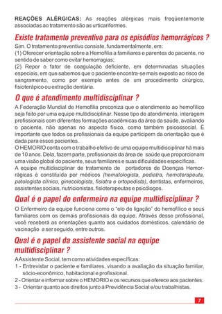 Sim. O tratamento preventivo consiste, fundamentalmente, em:
(1) Oferecer orientação sobre a Hemofilia a familiares e parentes do paciente, no
sentido de saber como evitar hemorragias;
(2) Repor o fator de coagulação deficiente, em determinadas situações
especiais, em que sabemos que o paciente encontra-se mais exposto ao risco de
sangramento, como por exemplo antes de um procedimento cirúrgico,
fisioterápico ou extração dentária.
A Federação Mundial de Hemofilia preconiza que o atendimento ao hemofílico
seja feito por uma equipe multidisciplinar. Nesse tipo de atendimento, interagem
profissionais com diferentes formações acadêmicas da área da saúde, avaliando
o paciente, não apenas no aspecto físico, como também psicossocial. É
importante que todos os profissionais da equipe participem da orientação que é
dada para esses pacientes.
O HEMORIO conta com o trabalho efetivo de uma equipe multidisciplinar há mais
de 10 anos. Dela, fazem parte, profissionais da área de saúde que proporcionam
uma visão global do paciente, seus familiares e suas dificuldades específicas.
A equipe multidisciplinar de tratamento de portadores de Doenças Hemor-
rágicas é constituída por médicos
, dentistas, enfermeiros,
assistentes sociais, nutricionistas, fisioterapeutas e psicólogos.
(hematologista, pediatra, hemoterapeuta,
patologista clínico, ginecologista, fisiatra e ortopedista)
O Enfermeiro da equipe funciona como o “elo de ligação” do hemofílico e seus
familiares com os demais profissionais da equipe. Através desse profissional,
você receberá as orientações quanto aos cuidados domésticos, calendário de
vacinação a ser seguido, entre outros.
REAÇÕES ALÉRGICAS: As reações alérgicas mais freqüentemente
associadas ao tratamento são as urticariformes.
AAssistente Social, tem como atividades específicas:
1 - Entrevistar o paciente e familiares, visando a avaliação da situação familiar,
sócio-econômico, habitacional e profissional.
2 - Orientar e informar sobre o HEMORIO e os recursos que oferece aos pacientes.
3 - Orientar quanto aos direitos junto à Previdência Social e/ou trabalhistas.
 