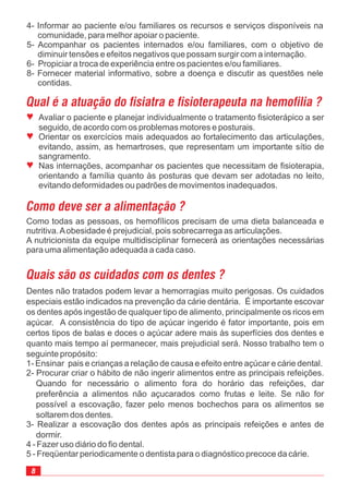 ª
ª
ª
Avaliar o paciente e planejar individualmente o tratamento fisioterápico a ser
seguido, de acordo com os problemas motores e posturais.
Orientar os exercícios mais adequados ao fortalecimento das articulações,
evitando, assim, as hemartroses, que representam um importante sítio de
sangramento.
Nas internações, acompanhar os pacientes que necessitam de fisioterapia,
orientando a família quanto às posturas que devam ser adotadas no leito,
evitando deformidades ou padrões de movimentos inadequados.
Como todas as pessoas, os hemofílicos precisam de uma dieta balanceada e
nutritiva.Aobesidade é prejudicial, pois sobrecarrega as articulações.
A nutricionista da equipe multidisciplinar fornecerá as orientações necessárias
para uma alimentação adequada a cada caso.
Dentes não tratados podem levar a hemorragias muito perigosas. Os cuidados
especiais estão indicados na prevenção da cárie dentária. É importante escovar
os dentes após ingestão de qualquer tipo de alimento, principalmente os ricos em
açúcar. A consistência do tipo de açúcar ingerido é fator importante, pois em
certos tipos de balas e doces o açúcar adere mais às superfícies dos dentes e
quanto mais tempo aí permanecer, mais prejudicial será. Nosso trabalho tem o
seguinte propósito:
1- Ensinar pais e crianças a relação de causa e efeito entre açúcar e cárie dental.
2- Procurar criar o hábito de não ingerir alimentos entre as principais refeições.
Quando for necessário o alimento fora do horário das refeições, dar
preferência a alimentos não açucarados como frutas e leite. Se não for
possível a escovação, fazer pelo menos bochechos para os alimentos se
soltarem dos dentes.
3- Realizar a escovação dos dentes após as principais refeições e antes de
dormir.
4 - Fazer uso diário do fio dental.
5 - Freqüentar periodicamente o dentista para o diagnóstico precoce da cárie.
4- Informar ao paciente e/ou familiares os recursos e serviços disponíveis na
comunidade, para melhor apoiar o paciente.
5- Acompanhar os pacientes internados e/ou familiares, com o objetivo de
diminuir tensões e efeitos negativos que possam surgir com a internação.
6- Propiciar a troca de experiência entre os pacientes e/ou familiares.
8- Fornecer material informativo, sobre a doença e discutir as questões nele
contidas.
 