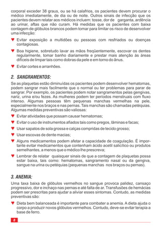 Se as plaquetas estão diminuídas os pacientes podem desenvolver hematomas,
podem sangrar mais facilmente que o normal ou ter problemas para parar de
sangrar. Por exemplo, os pacientes podem notar sangramentos pelas gengivas,
nariz, urina e/ou fezes. As mulheres podem ter períodos menstruais com fluxo
intenso. Algumas pessoas têm pequenas manchas vermelhas na pele,
especialmente nos braços e nas pernas. Tais manchas são chamadas petéquias.
Algumas medidas preventivas são valiosas:
Evitar atividades que possam causar hematomas;
Evitar o uso de instrumentos afiados tais como pregos, lâminas e facas;
Usar sapatos de sola grossa e calças compridas de tecido grosso;
Usar escovas de dente macias;
Alguns medicamentos podem afetar a capacidade de coagulação. É impor-
tante evitar medicamentos que contenham ácido acetil salicílico ou produtos
semelhantes, a menos que o médico lhe prescreva;
Lembrar de relatar quaisquer sinais de que a contagem de plaquetas possa
estar baixa, tais como: hematomas, sangramento nasal ou da gengiva,
sangue na urina ou petéquias (pequenas manchas nos braços ou pernas).
ª
ª
ª
ª
ª
ª
8
corporal exceder 38 graus, ou se há calafrios, os pacientes devem procurar o
médico imediatamente, de dia ou de noite. Outros sinais de infecção que os
pacientes devem relatar aos médicos incluem: tosse, dor de garganta, ardência
ao urinar, aftas que não curam. Há medidas que os pacientes com baixa
contagem de glóbulos brancos podem tomar para limitar os risco de desenvolver
uma infecção:
Evitar exposição a multidões ou pessoas com resfriados ou doenças
contagiosas.
Boa higiene, sobretudo lavar as mãos freqüentemente, escovar os dentes
regularmente, tomar banho diariamente e prestar mais atenção às áreas
difíceis de limpar tais como dobras da pele e em torno do ânus.
Evitar cortes e arranhões.
ª
ª
ª
2. SANGRAMENTOS:
Uma taxa baixa de glóbulos vermelhos no sangue provoca palidez, cansaço
progressivo, dor e inchaço nas pernas e até falta de ar. Transfusões de hemácias
podem ser prescritas para ajudar a aliviar esses sintomas. Contudo, as medidas
preventivas são:
Dieta bem balanceada é importante para combater a anemia. A dieta ajuda o
corpo a produzir novos glóbulos vermelhos. Contudo, deve-se evitar terapia a
base de ferro.
ª
3. ANEMIA:
 