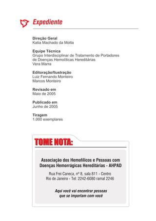 Direção Geral
Equipe Técnica
Editoração/Ilustração
Revisado em
Publicado em
Katia Machado da Motta
Grupo Interdisciplinar de Tratamento de Portadores
de Doenças Hemolíticas Hereditárias
Vera Marra
Marcos Monteiro
Junho de 2005
Luiz Fernando Monteiro
Maio de 2005
1.000 exemplares
Tiragem
TOME NOTA:TOME NOTA:
Associação dos Hemofílicos e Pessoas com
Doenças Hemorrágicas Hereditárias - AHPAD
Rua Frei Caneca, nº 8, sala 811 - Centro
Rio de Janeiro - Tel: 2242-6080 ramal 2246
Aqui você vai encontrar pessoas
que se importam com você
 
