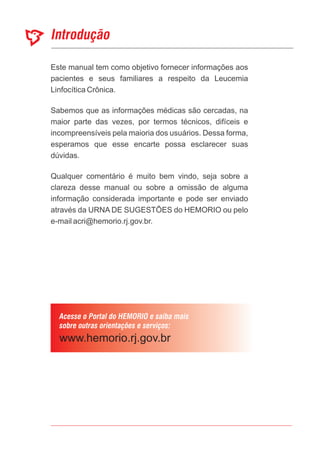 Este manual tem como objetivo fornecer informações aos
pacientes e seus familiares a respeito da Leucemia
Linfocítica Crônica.
Sabemos que as informações médicas são cercadas, na
maior parte das vezes, por termos técnicos, difíceis e
incompreensíveis pela maioria dos usuários. Dessa forma,
esperamos que esse encarte possa esclarecer suas
dúvidas.
Qualquer comentário é muito bem vindo, seja sobre a
clareza desse manual ou sobre a omissão de alguma
informação considerada importante e pode ser enviado
através da URNA DE SUGESTÕES do HEMORIO ou pelo
e-mail acri@hemorio.rj.gov.br.
 