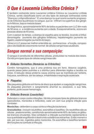 Defendem o corpo contra infecções. Há três principais tipos de glóbulos brancos
(granulócitos, monócitos e linfócitos), cada um com sua própria infeção para
combater:
defendem o corpo contra a infecção bacteriana.
incluem neutrófilos, eosinófilos e basófilos. Os neutrófilos são as
células predominantes, constituindo aproximadamente 60% de todos os glóbu-
los brancos circulantes. Eles combatem a infecção aumentando rapidamente a
sua quantidade engolfando e destruindo substâncias estranhas. Então morrem e
são, por sua vez, ingeridos pelos monócitos. Os eosinófilos e basófilos também
têm funções no combate à infecção.
Monócitos -
Granulócitos -
O Que é Leucemia Linfocítica Crônica ?O Que é Leucemia Linfocítica Crônica ?
É também conhecida como Leucemia Linfática Crônica ou Leucemia Linfóide
Crônica, sendo classificada como um dos tipos de doenças conhecidas como
. É uma doença na qual ocorre aumento progressi-
vo de linfócitos leucêmicos no sangue, que se infiltram na superfície dos gângli-
os linfáticos, baço e medula óssea.
Ao diagnóstico, aproximadamente 90% de todos os pacientes com LLC têm mais
de 50 anos, e a incidência aumenta com a idade. Excepcionalmente, ocorre em
pessoas abaixo de 45 anos.
Com o passar do tempo, a doença se espalha para os tecidos, levando a linfoa-
denomegalia (aumento dos gânglios linfáticos), hepatomegalia (aumento do
fígado), esplenomegalia (aumento do baço).
Talvez a LLC possa ser melhor entendida ao conhecermos a função, composi-
ção e atividade de crescimento normal de células sangüíneas saudáveis.
"Doenças Linfoproliferativas”
Sangue normal e sua composição:
Glóbulos Vermelhos (Hemácias ou Eritrócitos):
Plaquetas:
Glóbulos Brancos (Leucócitos):
O sangue é constituído de diferentes células, produzidas na medula dos ossos.
Os três principais tipos de células sangüíneas são:
Contêm hemoglobina, que é uma proteína rica em ferro. Absorve oxigênio,
quando passa pelos pulmões e o distribui para diferentes órgãos e tecidos no
corpo. A redução dessa proteína causa anemia que se manifesta por tonteira,
fraqueza, sonolência, dor de cabeça, irritabilidade e respiração acelerada.
São pequenos glóbulos em forma de disco que ajudam a coagulação sangüínea.
As plaquetas previnem o sangramento anormal ou excessivo, e sua falta,
portanto, pode causar hemorragia.
 