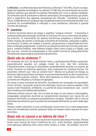 Os sintomas da LLC se desenvolvem lenta e gradualmente.Muitos pacientes,
especialmente aqueles em estágio inicial de LLC, não têm sintomas.
Freqüentemente a doença é descoberta acidentalmente durante um exame de
rotina. Quando os sintomas aparecem, eles costumam ter variadas formas. Os
pacientes referem que . Muitos se queixam de fadiga ou
tonturas.Alguns pacientes começam a suar excessivamente ou têm suadouros a
noite. Outras queixas incluem febre alta freqüente ou febre baixa crônica, um
aumento em infeções ou inchaço em gânglios.
“não se sentem bem”
Às vezes o baço aumenta de tamanho, resultando em sensação de saciedade,
como , pouco ou nenhum apetite. Uma
queixa mais freqüente, entretanto, é a perda de peso inexplicável, que ocorre
sem mudança nos hábitos alimentares.
Sintomas menos comum são: dor na área do baço ou em ossos e articulações,
coagulação sangüínea anormal ou sangramento excessivo por causa de um
pequeno ferimento ou pequeno procedimento cirúrgico. Também não é raro os
pacientes perceberem que sua pele fica arroxeada facilmente ou sem razão apa-
rente.
Herpes zoster (cobreiro) é uma complicação comum da LLC e esse diagnóstico
deve ser considerado quando qualquer lesão de herpes zoster aparece em pes-
soa idosa.
um bolo na porção superior do estômago
Leucemia:
Linfócitos - os diferentes tipos de linfócitos (Linfócitos T, B e NK), atuam na regu-
lação da resposta imunológica. As células T e NK são um subconjunto de aniqui-
ladores naturais que atacam as células infectadas por vírus e células malignas.
Os linfócitos tipo B produzem e liberam anticorpos (imunoglobulinas) que prote-
gem o organismo dos agentes causadores de infecção (bactérias, fungos e
vírus).Adeficiência em qualquer tipo de glóbulo branco normal pode resultar num
aumento de suscetibilidade à infecção e uma resistência reduzida a grande
número de doenças.
O termo leucemia deriva do grego e significa " ". A leucemia é
caracterizada pela produção anormal ou acúmulo de um ou mais tipos de glóbu-
los brancos. O crescimento de células leucêmicas prejudica a medula que é
então incapaz de manter a produção suficiente de hemácias, plaquetas e glóbu-
los brancos. O efeito, em cadeia, é anemia, sangramento e capacidade de com-
bate a infecção prejudicada. Conforme as células leucêmicas circulam pelo san-
gue e sistema linfático, elas infiltram órgãos vitais como o baço e o fígado, que
por sua vez tornam-se prejudicados e não podem funcionar adequadamente.
Geralmente esses órgãos aumentam de tamanho.
sangue branco
Quais são os sintomas ?
Acausa exata da LLC e os meios de prevení-la ainda são desconhecidos. Parece
haver uma chance de maior incidência de LLC entre famílias, especialmente
entre gêmeos idênticos bem como entre irmãos e irmãs. Há também uma fre-
Quais são as causas e os fatores de risco ?
 