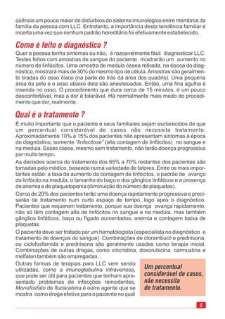 É muito importante que o paciente e seus familiares sejam esclarecidos de que
um percentual considerável de casos não necessita tratamento.
Aproximadamente 10% a 15% dos pacientes não apresentam sintomas à época
do diagnóstico, somente (alta contagem de linfócitos) no sangue e
na medula. Esses casos, mesmo sem tratamento, não terão doença progressiva
por muito tempo.
As decisões acerca do tratamento dos 65% a 70% restantes dos pacientes são
tomadas pelo médico, baseado numa variedade de fatores. Entre os mais impor-
tantes estão: a taxa de aumento da contagem de linfócitos, o padrão de avanço
do linfócito na medula, o tamanho do baço e dos gânglios linfáticos e a presença
de anemia e de plaquetopenia (diminuição do número de plaquetas).
Cerca de 20% dos pacientes terão uma doença rapidamente progressiva e preci-
sarão de tratamento num curto espaço de tempo, logo após o diagnóstico.
Pacientes que requerem tratamento, porque sua doença avança rapidamente,
não só têm contagem alta de linfócitos no sangue e na medula, mas também
gânglios linfáticos, baço ou fígado aumentados, anemia e contagem baixa de
plaquetas.
O paciente deve ser tratado por um hematologista (especialista no diagnóstico e
tratamento de doenças do sangue). Combinações de clorambucil e prednisona,
ou ciclofosfamida e prednisona são geralmente usadas como terapia inicial.
Combinações de outras drogas,
também são empregadas. .
“linfocitose”
como vincristina, doxorubicina, carmustina e
melfalan
qüência um pouco maior de distúrbios do sistema imunológico entre membros da
família da pessoa com LLC. Entretanto, a importância desta tendência familiar é
incerta uma vez que nenhum padrão hereditário foi efetivamente estabelecido.
Como é feito o diagnóstico ?
Quer a pessoa tenha sintomas ou não, é razoavelmente fácil diagnosticar LLC.
Testes feitos com amostras de sangue do paciente mostrarão um aumento no
número de linfócitos. Uma amostra de medula óssea retirada, na época do diag-
nóstico, mostrará mais de 30% do mesmo tipo de célula.Amostras são geralmen-
te tiradas do osso ilíaco (na parte de trás da área dos quadris). Uma pequena
área da pele e o osso abaixo dela são anestesiadas. Então, uma fina agulha é
inserida no osso. O procedimento que dura cerca de 15 minutos, é um pouco
desconfortável, mas a dor é tolerável. Há normalmente mais medo do procedi-
mento que dor, realmente.
Qual é o tratamento ?
Outras formas de terapias para LLC vem sendo
utilizadas, como
pode ser útil para pacientes que tenham apre-
sentado problemas de infecções reincidentes,
é outro agente que se
mostra como droga efetiva para o paciente no qual
a imunoglobulina intravenosa,
que
Monofosfato de fludarabina
Um percentual
considerável de casos,
não necessita
de tratamento.
5
 