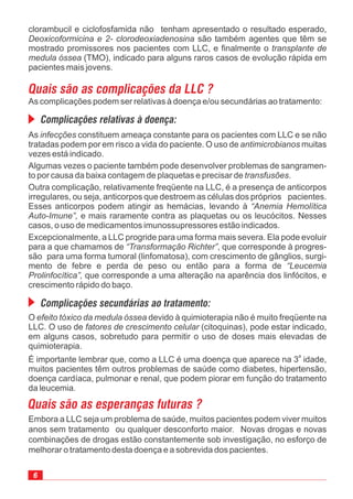 As constituem ameaça constante para os pacientes com LLC e se não
tratadas podem por em risco a vida do paciente. O uso de muitas
vezes está indicado.
Algumas vezes o paciente também pode desenvolver problemas de sangramen-
to por causa da baixa contagem de plaquetas e precisar de .
Outra complicação, relativamente freqüente na LLC, é a presença de anticorpos
irregulares, ou seja, anticorpos que destroem as células dos próprios pacientes.
Esses anticorpos podem atingir as hemácias, levando à
e mais raramente contra as plaquetas ou os leucócitos. Nesses
casos, o uso de medicamentos imunossupressores estão indicados.
Excepcionalmente, a LLC progride para uma forma mais severa. Ela pode evoluir
para a que chamamos de , que corresponde à progres-
são para uma forma tumoral (linfomatosa), com crescimento de gânglios, surgi-
mento de febre e perda de peso ou então para a forma de
que corresponde a uma alteração na aparência dos linfócitos, e
crescimento rápido do baço.
infecções
antimicrobianos
transfusões
“Anemia Hemolítica
Auto-Imune”,
“Transformação Richter”
“Leucemia
Prolinfocítica”,
clorambucil e ciclofosfamida não tenham apresentado o resultado esperado,
são também agentes que têm se
mostrado promissores nos pacientes com LLC, e finalmente o
(TMO), indicado para alguns raros casos de evolução rápida em
pacientes mais jovens.
Deoxicoformicina e 2- clorodeoxiadenosina
transplante de
medula óssea
Quais são as complicações da LLC ?
As complicações podem ser relativas à doença e/ou secundárias ao tratamento:
Complicações relativas à doença:
Embora a LLC seja um problema de saúde, muitos pacientes podem viver muitos
anos sem tratamento ou qualquer desconforto maior. Novas drogas e novas
combinações de drogas estão constantemente sob investigação, no esforço de
melhorar o tratamento desta doença e a sobrevida dos pacientes.
Quais são as esperanças futuras ?
Complicações secundárias ao tratamento:
O devido à quimioterapia não é muito freqüente na
LLC. O uso de (citoquinas), pode estar indicado,
em alguns casos, sobretudo para permitir o uso de doses mais elevadas de
quimioterapia.
É importante lembrar que, como a LLC é uma doença que aparece na 3 idade,
muitos pacientes têm outros problemas de saúde como diabetes, hipertensão,
doença cardíaca, pulmonar e renal, que podem piorar em função do tratamento
da leucemia.
efeito tóxico da medula óssea
fatores de crescimento celular
a
6
 