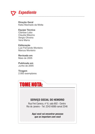 Direção Geral
Equipe Técnica
Editoração
Revisado em
Publicado em
Katia Machado da Motta
Luiz Fernando Monteiro
Marcos Monteiro
Maio de 2005
Junho de 2005
Clarisse Lobo
Claudia Máximo
Sergio Oliveira
Vera Marra
2.000 exemplares
Tiragem
TOME NOTA:TOME NOTA:
SERVIÇO SOCIAL DO HEMORIO
Rua Frei Caneca, nº 8, sala 802 - Centro
Rio de Janeiro - Tel: 2242-6080 ramal 2246
Aqui você vai encontrar pessoas
que se importam com você
 