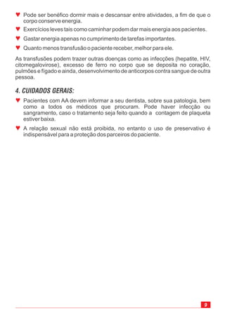 ª
ª
ª
ª
Pode ser benéfico dormir mais e descansar entre atividades, a fim de que o
corpo conserve energia.
Exercícios leves tais como caminhar podem dar mais energia aos pacientes.
Gastar energia apenas no cumprimento de tarefas importantes.
Quanto menos transfusão o paciente receber, melhor para ele.
9
ª
ª
Pacientes com AA devem informar a seu dentista, sobre sua patologia, bem
como a todos os médicos que procuram. Pode haver infecção ou
sangramento, caso o tratamento seja feito quando a contagem de plaqueta
estiver baixa.
A relação sexual não está proibida, no entanto o uso de preservativo é
indispensável para a proteção dos parceiros do paciente.
As transfusões podem trazer outras doenças como as infecções (hepatite, HIV,
citomegalovirose), excesso de ferro no corpo que se deposita no coração,
pulmões e fígado e ainda, desenvolvimento de anticorpos contra sangue de outra
pessoa.
4. CUIDADOS GERAIS:
 