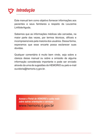 Este manual tem como objetivo fornecer informações aos
pacientes e seus familiares a respeito da Leucemia
LinfóideAguda.
Sabemos que as informações médicas são cercadas, na
maior parte das vezes, por termos técnicos, difíceis e
incompreensíveis pela maioria dos usuários. Dessa forma,
esperamos que esse encarte possa esclarecer suas
dúvidas.
Qualquer comentário é muito bem vindo, seja sobre a
clareza desse manual ou sobre a omissão de alguma
informação considerada importante e pode ser enviado
através da urna de sugestões do HEMORIO ou pelo e-mail
ouvidoria@hemorio.rj.gov.br.
 
