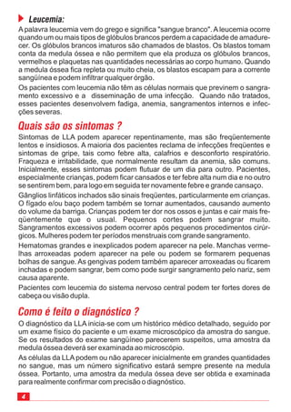 O diagnóstico da LLA inicia-se com um histórico médico detalhado, seguido por
um exame físico do paciente e um exame microscópico da amostra do sangue.
Se os resultados do exame sangüíneo parecerem suspeitos, uma amostra da
medula óssea deverá ser examinada ao microscópio.
As células da LLA podem ou não aparecer inicialmente em grandes quantidades
no sangue, mas um número significativo estará sempre presente na medula
óssea. Portanto, uma amostra da medula óssea deve ser obtida e examinada
para realmente confirmar com precisão o diagnóstico.
A palavra leucemia vem do grego e significa "sangue branco". A leucemia ocorre
quando um ou mais tipos de glóbulos brancos perdem a capacidade de amadure-
cer. Os glóbulos brancos imaturos são chamados de blastos. Os blastos tomam
conta da medula óssea e não permitem que ela produza os glóbulos brancos,
vermelhos e plaquetas nas quantidades necessárias ao corpo humano. Quando
a medula óssea fica repleta ou muito cheia, os blastos escapam para a corrente
sangüínea e podem infiltrar qualquer órgão.
Os pacientes com leucemia não têm as células normais que previnem o sangra-
mento excessivo e a disseminação de uma infecção. Quando não tratados,
esses pacientes desenvolvem fadiga, anemia, sangramentos internos e infec-
ções severas.
Quais são os sintomas ?
Sintomas de LLA podem aparecer repentinamente, mas são freqüentemente
lentos e insidiosos. A maioria dos pacientes reclama de infecções freqüentes e
sintomas de gripe, tais como febre alta, calafrios e desconforto respiratório.
Fraqueza e irritabilidade, que normalmente resultam da anemia, são comuns.
Inicialmente, esses sintomas podem flutuar de um dia para outro. Pacientes,
especialmente crianças, podem ficar cansados e ter febre alta num dia e no outro
se sentirem bem, para logo em seguida ter novamente febre e grande cansaço.
Gânglios linfáticos inchados são sinais freqüentes, particularmente em crianças.
O fígado e/ou baço podem também se tornar aumentados, causando aumento
do volume da barriga. Crianças podem ter dor nos ossos e juntas e cair mais fre-
qüentemente que o usual. Pequenos cortes podem sangrar muito.
Sangramentos excessivos podem ocorrer após pequenos procedimentos cirúr-
gicos. Mulheres podem ter períodos menstruais com grande sangramento.
Hematomas grandes e inexplicados podem aparecer na pele. Manchas verme-
lhas arroxeadas podem aparecer na pele ou podem se formarem pequenas
bolhas de sangue. As gengivas podem também aparecer arroxeadas ou ficarem
inchadas e podem sangrar, bem como pode surgir sangramento pelo nariz, sem
causa aparente.
Pacientes com leucemia do sistema nervoso central podem ter fortes dores de
cabeça ou visão dupla.
Como é feito o diagnóstico ?
Leucemia:
 