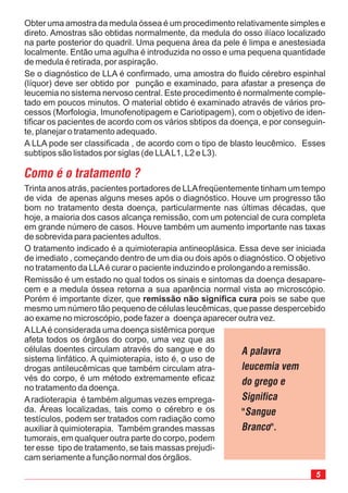 Trinta anos atrás, pacientes portadores de LLAfreqüentemente tinham um tempo
de vida de apenas alguns meses após o diagnóstico. Houve um progresso tão
bom no tratamento desta doença, particularmente nas últimas décadas, que
hoje, a maioria dos casos alcança remissão, com um potencial de cura completa
em grande número de casos. Houve também um aumento importante nas taxas
de sobrevida para pacientes adultos.
O tratamento indicado é a quimioterapia antineoplásica. Essa deve ser iniciada
de imediato , começando dentro de um dia ou dois após o diagnóstico. O objetivo
no tratamento da LLAé curar o paciente induzindo e prolongando a remissão.
Remissão é um estado no qual todos os sinais e sintomas da doença desapare-
cem e a medula óssea retorna a sua aparência normal vista ao microscópio.
Porém é importante dizer, que pois se sabe que
mesmo um número tão pequeno de células leucêmicas, que passe despercebido
ao exame no microscópio, pode fazer a doença aparecer outra vez.
remissão não significa cura
Obter uma amostra da medula óssea é um procedimento relativamente simples e
direto. Amostras são obtidas normalmente, da medula do osso ilíaco localizado
na parte posterior do quadril. Uma pequena área da pele é limpa e anestesiada
localmente. Então uma agulha é introduzida no osso e uma pequena quantidade
de medula é retirada, por aspiração.
Se o diagnóstico de LLA é confirmado, uma amostra do fluido cérebro espinhal
(líquor) deve ser obtido por punção e examinado, para afastar a presença de
leucemia no sistema nervoso central. Este procedimento é normalmente comple-
tado em poucos minutos. O material obtido é examinado através de vários pro-
cessos (Morfologia, Imunofenotipagem e Cariotipagem), com o objetivo de iden-
tificar os pacientes de acordo com os vários sbtipos da doença, e por conseguin-
te, planejar o tratamento adequado.
A LLA pode ser classificada , de acordo com o tipo de blasto leucêmico. Esses
subtipos são listados por siglas (de LLAL1, L2 e L3).
Como é o tratamento ?
ALLAé considerada uma doença sistêmica porque
afeta todos os órgãos do corpo, uma vez que as
células doentes circulam através do sangue e do
sistema linfático. A quimioterapia, isto é, o uso de
drogas antileucêmicas que também circulam atra-
vés do corpo, é um método extremamente eficaz
no tratamento da doença.
Aradioterapia é também algumas vezes emprega-
da. Áreas localizadas, tais como o cérebro e os
testículos, podem ser tratados com radiação como
auxiliar à quimioterapia. Também grandes massas
tumorais, em qualquer outra parte do corpo, podem
ter esse tipo de tratamento, se tais massas prejudi-
cam seriamente a função normal dos órgãos.
A palavra
leucemia vem
do grego e
Significa
"Sangue
Branco".
 
