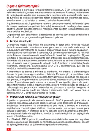 O propósito dessa fase inicial de tratamento é obter uma remissão estável
destruindo a maioria das células cancerígenas num curto período de tempo. A
indução dura normalmente de quatro a seis semanas, com a maioria dos pacien-
tes chegando à remissão em 4 semanas. Os pacientes permanecem no hospital
nesta fase se necessitarem de transfusões de hemácias ou plaquetas. Alguns
têm febre e necessitam de tratamento com antibióticos para combater infecções.
Pacientes são tratados como pacientes ambulatoriais se estão suficientemente
bem. A maioria dos programas de indução da LLA incluem a administração de
vincristina, prednisona, daunoblastina, ARA-C e L-asparaginase, que são os
remédios mais utilizados no tratamento.
A quantidade de enjôos é mínima ou nenhuma. No entanto, a administração
dessas drogas causa alguns efeitos colaterais. Por exemplo, a vincristina pode
resultar na queda temporária do cabelo, formigamento e comichão nos braços e
nas pernas, principalmente na ponta dos dedos, fraqueza muscular e prisão de
ventre. A prednisona pode causar um aumento no apetite, ganho de peso,
aparência inchada, e pode, algumas vezes, afetar o nível de açúcar do sangue.A
L-Asparaginase pode causar alterações no pâncreas e reações alérgicas. A
daunoblastina causa queda de cabelo e raramente pode ser tóxico para o
coração. OARA-C pode causar danos ao fígado.
Quimioterapia é a principal forma de tratamento da LLA. É um termo usado para
referir o uso de drogas que matam as células leucêmicas. Às vezes, tratamentos
de radiação são usados para suplementar a quimioterapia, especialmente quan-
do tumores de células leucêmicas forem encontrados em determinado local,
isoladamente, ou se o sistema nervoso central estiver envolvido.
Aquimioterapia da LLAgeralmente requer o uso de pelo menos 3 diferentes tipos
de drogas combinadas (poliquimioterapia). A associação de drogas tem como
objetivo, utilizar, simultaneamente, medicamentos que têm formas diferentes de
matar células leucêmicas.
Os pacientes são, geralmente, classificados de acordo com o risco de recaída e
são colocados em programas terapêuticos apropriados.
O que é Quimioterapia?
Terapia de Indução:
A profilaxia (prevenção de acometimento) do SNC é projetada para evitar a
leucemia nesse local. A barreira cérebro-sangue torna difícil para as drogas anti-
leucêmicas alcançarem, se administradas pela veia, o cérebro e a medula
espinhal em concentrações efetivas, criando, assim, um abrigo natural para
células leucêmicas. A profilaxia do SNC consiste de medicamentos administra-
dos na parte inferior da espinha no interior da medula espinhal em espaços de
tempo pré-estabelecidos.
Aprofilaxia do SNC é, portanto, uma fase essencial do tratamento, sem a qual os
pacientes correm um sério risco de reincidência da doença nesse tecido, apesar
da aplicação intensiva de quimioterapia pela via endovenosa.
Profilaxia do Sistema Nervoso Central (SNC):
 
