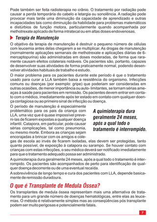 O objetivo da terapia de manutenção é destruir o pequeno número de células
com leucemia antes delas chegarem a se multiplicar. As drogas de manutenção
(normalmente aplicações semanais de methotrexate e aplicações diárias de 6-
mercaptopurina) são administradas em doses moderadas, de forma que rara-
mente causam efeitos colaterais notáveis. Os pacientes são, portanto, capazes
de desenvolver suas atividades de forma praticamente normal, podendo desen-
volver atividades habituais de trabalho e estudo.
O maior problema para os pacientes durante este período é que o tratamento
usado para curar a LLA também baixa a resistência do organismo. Infecções
comuns ou doenças (por exemplo: gripe) que poderiam ser consideradas em
outras ocasiões, de menor importância ou auto- limitantes, se tornam sérias ame-
aças à saúde para pacientes em remissão. Os pacientes devem entrar em conta-
to com o médico, imediatamente após ter estado em contato com qualquer doen-
ça contagiosa ou ao primeiro sinal de infecção ou doença.
O período de manutenção é especialmente
problemático para os pais da criança com
LLA, uma vez que é quase impossível preve-
ni-las de ficarem expostas a qualquer doença
infantil. Catapora, em particular, pode causar
sérias complicações, tal como pneumonia,
ou mesmo morte. Embora as crianças sejam
encorajadas a brincar com os amigos e cole-
gas de escola ao invés de ficarem isoladas, elas devem ser protegidas, tanto
quanto possível, de exposição à catapora ou sarampo. Se houver contato com
crianças com estas infecções, o seu médico deverá ser notificado imediatamente
para que o tratamento adequado possa ser administrado.
Os transplantes de medula óssea representam mais uma alternativa de trata-
mento para um grande número de doenças hematológicas, entre elas as leuce-
mias. O método é relativamente simples mas as conseqüências pós transplante
podem ser muito perigosas e potencialmente fatais.
O que é Transplante de Medula Óssea?
Pode também ser feita radioterapia no crânio. O tratamento por radiação pode
causar a perda temporária do cabelo e letargia ou sonolência. A radiação pode
provocar mais tarde uma diminuição da capacidade de aprendizado e outras
incapacidades tais como diminuição da habilidade para problemas matemáticos
e distúrbios de função motora, particularmente quando acompanhada por
methotrexate aplicado de forma intratecal ou em altas doses endovenosas.
Terapia de Manutenção
Aquimioterapia dura geralmente 24 meses, após a qual todo o tratamento é inter-
rompido. Os pacientes são acompanhados de perto para identificação de qual-
quer doença decorrente ou de uma eventual recaída.
Asobrevivência de longo tempo e cura dos pacientes com LLA, depende basica-
mente de remissão duradoura.
A quimioterapia dura
geralmente 24 meses,
após a qual todo o
tratamento é interrompido.
 