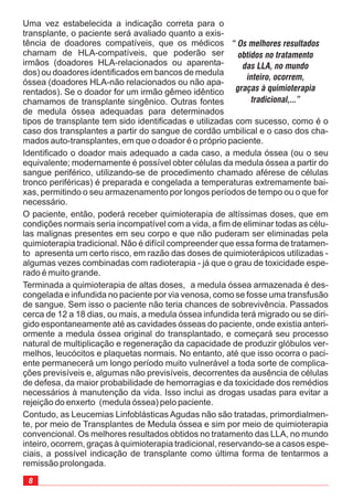 Uma vez estabelecida a indicação correta para o
transplante, o paciente será avaliado quanto a exis-
tência de doadores compatíveis, que os médicos
chamam de HLA-compatíveis, que poderão ser
irmãos (doadores HLA-relacionados ou aparenta-
dos) ou doadores identificados em bancos de medula
óssea (doadores HLA-não relacionados ou não apa-
rentados). Se o doador for um irmão gêmeo idêntico
chamamos de transplante singênico. Outras fontes
de medula óssea adequadas para determinados
tipos de transplante tem sido identificadas e utilizadas com sucesso, como é o
caso dos transplantes a partir do sangue de cordão umbilical e o caso dos cha-
mados auto-transplantes, em que o doador é o próprio paciente.
Identificado o doador mais adequado a cada caso, a medula óssea (ou o seu
equivalente; modernamente é possível obter células da medula óssea a partir do
sangue periférico, utilizando-se de procedimento chamado aférese de células
tronco periféricas) é preparada e congelada a temperaturas extremamente bai-
xas, permitindo o seu armazenamento por longos períodos de tempo ou o que for
necessário.
O paciente, então, poderá receber quimioterapia de altíssimas doses, que em
condições normais seria incompatível com a vida, a fim de eliminar todas as célu-
las malignas presentes em seu corpo e que não puderam ser eliminadas pela
quimioterapia tradicional. Não é difícil compreender que essa forma de tratamen-
to apresenta um certo risco, em razão das doses de quimioterápicos utilizadas -
algumas vezes combinadas com radioterapia - já que o grau de toxicidade espe-
rado é muito grande.
Terminada a quimioterapia de altas doses, a medula óssea armazenada é des-
congelada e infundida no paciente por via venosa, como se fosse uma transfusão
de sangue. Sem isso o paciente não teria chances de sobrevivência. Passados
cerca de 12 a 18 dias, ou mais, a medula óssea infundida terá migrado ou se diri-
gido espontaneamente até as cavidades ósseas do paciente, onde existia anteri-
ormente a medula óssea original do transplantado, e começará seu processo
natural de multiplicação e regeneração da capacidade de produzir glóbulos ver-
melhos, leucócitos e plaquetas normais. No entanto, até que isso ocorra o paci-
ente permanecerá um longo período muito vulnerável a toda sorte de complica-
ções previsíveis e, algumas não previsíveis, decorrentes da ausência de células
de defesa, da maior probabilidade de hemorragias e da toxicidade dos remédios
necessários à manutenção da vida. Isso inclui as drogas usadas para evitar a
rejeição do enxerto (medula óssea) pelo paciente.
Contudo, as Leucemias Linfoblásticas Agudas não são tratadas, primordialmen-
te, por meio de Transplantes de Medula óssea e sim por meio de quimioterapia
convencional. Os melhores resultados obtidos no tratamento das LLA, no mundo
inteiro, ocorrem, graças à quimioterapia tradicional, reservando-se a casos espe-
ciais, a possível indicação de transplante como última forma de tentarmos a
remissão prolongada.
“ Os melhores resultados
obtidos no tratamento
das LLA, no mundo
inteiro, ocorrem,
graças à quimioterapia
tradicional,...”
 