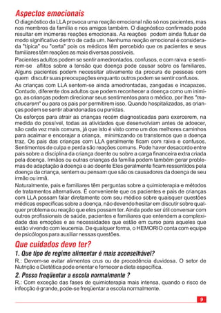 Os esforços para atrair as crianças recém diagnosticadas para exercerem, na
medida do possível, todas as atividades que desenvolviam antes de adoecer,
são cada vez mais comuns, já que isto é visto como um dos melhores caminhos
para acalmar e encorajar a criança, minimizando os transtornos que a doença
traz. Os pais das crianças com LLA geralmente ficam com raiva e confusos.
Sentimentos de culpa e perda são reações comuns. Pode haver desacordo entre
pais sobre a disciplina da criança doente ou sobre a carga financeira extra criada
pela doença. Irmãos ou outras crianças da família podem também gerar proble-
mas de adaptação à doença e ao doente Eles geralmente ficam ressentidos pela
doença da criança, sentem ou pensam que são os causadores da doença de seu
irmão ou irmã.
Naturalmente, pais e familiares têm perguntas sobre a quimioterapia e métodos
de tratamentos alternativos. É conveniente que os pacientes e pais de crianças
com LLA possam falar diretamente com seu médico sobre quaisquer questões
médicas específicas sobre a doença, não devendo hesitar em discutir sobre qual-
quer problema ou reação que eles possam ter.Ainda pode ser útil conversar com
outros profissionais de saúde, pacientes e familiares que entendem a complexi-
dade das emoções e as necessidades que estão em curso para aqueles que
estão vivendo com leucemia. De qualquer forma, o HEMORIO conta com equipe
de psicólogos para auxiliar nessas questões.
Que cuidados devo ter?
R.: Com exceção das fases de quimioterapia mais intensa, quando o risco de
infecção é grande, pode-se freqüentar a escola normalmente.
R.: Devem-se evitar alimentos crus ou de procedência duvidosa. O setor de
Nutrição e Dietética pode orientar e fornecer a dieta específica.
Aspectos emocionais
O diagnóstico da LLAprovoca uma reação emocional não só nos pacientes, mas
nos membros da família e nos amigos também. O diagnóstico confirmado pode
resultar em inúmeras reações emocionais. As reações podem ainda flutuar de
modo significativo dentro de cada um. Nenhuma reação emocional é considera-
da "típica" ou "certa" pois os médicos têm percebido que os pacientes e seus
familiares têm reações as mais diversas possíveis.
Pacientes adultos podem se sentir amedrontados, confusos, e com raiva e senti-
rem-se aflitos sobre a tensão que doença pode causar sobre os familiares.
Alguns pacientes podem necessitar ativamente da procura de pessoas com
quem discutir suas preocupações enquanto outros podem se sentir confusos.
As crianças com LLA sentem-se ainda amedrontadas, zangadas e incapazes.
Contudo, diferente dos adultos que podem reconhecer a doença como um inimi-
go, as crianças podem direcionar seus sentimentos para o médico, por lhes
" ou para os pais por permitirem isso. Quando hospitalizadas, as crian-
ças podem se sentir abandonadas ou punidas.
"ma-
chucarem
1. Que tipo de regime alimentar é mais aconselhável?
2. Posso freqüentar a escola normalmente ?
 
