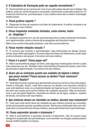 R.: Não é aconselhável a gravidez durante o tratamento, não só porque essa
obrigará à suspensão da quimioterapia, como também as drogas usadas podem
causar malformações na criança.
3. O Calendário de Vacinação pode ser seguido normalmente ?
R.: Teoricamente só as vacinas de vírus vivos atenuados devem ser evitadas. Na
prática, evita-se, de forma geral a vacinação, retomando o calendário após 6 a 12
meses do término da quimioterapia. O seu médico deve dar a melhor orientação
nestes casos.
4. Posso praticar esporte ?
R.: Depende do tipo de esporte e da fase do tratamento. A melhor conduta é se
orientar com o seu médico.
5. Posso freqüentar ambientes fechados, como cinema, teatro
ou shoppings ?
R.: Qualquer paciente em uso de quimioterapia deve evitar ambientes fechados
com aglomeração, onde a chance de propagação de infecção é maior.
Não é uma contra-indicação absoluta, mas não recomendamos.
6. Posso manter relações sexuais ?
R.: É comum que durante a quimioterapia, haja diminuição do desejo sexual,
sendo esse efeito passageiro. Durante algumas fases do tratamento, pode estar
contra-indicado o ato sexual. Converse com seu médico.
7. Posso ir à praia? Posso pegar sol?
R.: Não é aconselhável pegar sol forte, pois algumas medicações tornam a pele
mais sensíveis ao sol. Também não é aconselhável freqüentar praias, pelo risco
da poluição e aglomeração. Converse com seu médico.
8. Quais são as restrições quanto aos cuidados de higiene e beleza
que posso manter? Posso escovar os dentes? Fazer manicure?
Barbear? Depilar?
R.: Você deve buscar opções que apresentem pouco ou nenhum risco de sangra-
mento e infecção. Assim, você deve escovar os dentes com escovas macias e
usar anti-sépticos orais na complementação da higiene bucal. O mesmo princí-
pio deve ser usado para outros hábitos de cuidados pessoais. Não recomenda-
mos o uso de papel higiênico, devendo-se utilizar-se de água, sabão e toalhas
de tecido. Converse com seu médico.
9. Que sintomas devem ser alertados ao médico, durante meu tratamento?
R.: Tudo que você sentir deve ser relatado ao seu médico durante as consultas,
ainda que possam parecer questões banais. Nenhuma medicação deve ser utili-
zada sem o consentimento de seu médico, pois pode influenciar a quimioterapia.
10. Posso engravidar durante o tratamento ?
 