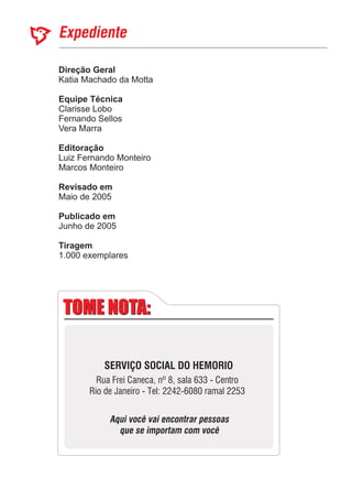 Direção Geral
Equipe Técnica
Editoração
Revisado em
Publicado em
Katia Machado da Motta
Marcos Monteiro
Maio de 2005
Junho de 2005
Clarisse Lobo
Fernando Sellos
Vera Marra
Luiz Fernando Monteiro
1.000 exemplares
Tiragem
TOME NOTA:TOME NOTA:
SERVIÇO SOCIAL DO HEMORIO
Rua Frei Caneca, nº 8, sala 633 - Centro
Rio de Janeiro - Tel: 2242-6080 ramal 2253
Aqui você vai encontrar pessoas
que se importam com você
 